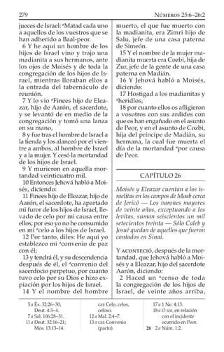 jueces de Israel: a
Matad cada uno
a aquellos de los vuestros que se
han adherido a Baal-peor.
6 Y he aquí un hombre de los
hijos de Israel vino y trajo una
madianita a sus hermanos, ante
los ojos de Moisés y de toda la
congregación de los hijos de Is-
rael, mientras lloraban ellos a
la entrada del tabernáculo de
reunión.
7 Y lo vio a
Finees hijo de Elea-
zar, hijo de Aarón, el sacerdote,
y se levantó de en medio de la
congregación y tomó una lanza
en su mano,
8 y fue tras el hombre de Israel a
la tienda y los alanceó por el vien-
tre a ambos, al hombre de Israel
y a la mujer. Y cesó la mortandad
de los hijos de Israel.
9 Y murieron en aquella mor-
tandad veinticuatro mil.
10 Entonces Jehová habló a Moi-
sés, diciendo:
11 Finees hijo de Eleazar, hijo de
Aarón, el sacerdote, ha apartado
mi furor de los hijos de Israel, lle-
vado de celo por mi causa entre
ellos; por eso yo no he consumido
en mi a
celo a los hijos de Israel.
12 Por tanto, diles: He aquí yo
establezco mi a
convenio de paz
con él;
13 y tendrá él, y su descendencia
después de él, el a
convenio del
sacerdocio perpetuo, por cuanto
tuvo celo por su Dios e hizo ex-
piación por los hijos de Israel.
14 Y el nombre del hombre
muerto, el que fue muerto con
la madianita, era Zimri hijo de
Salu, jefe de una casa paterna
de Simeón.
15 Y el nombre de la mujer ma-
dianita muerta era Cozbi, hija de
Zur, jefe de la gente de una casa
paterna en Madián.
16 Y Jehová habló a Moisés,
diciendo:
17 Hostigad a los madianitas y
a
heridlos,
18 por cuanto ellos os aﬂigieron
a vosotros con sus ardides con
que os han engañado en el asunto
de Peor, y en el asunto de Cozbi,
hija del príncipe de Madián, su
hermana, la cual fue muerta el
día de la mortandad a
por causa
de Peor.
CAPÍTULO 26
Moisés y Eleazar cuentan a los is-
raelitas en los campos de Moab cerca
de Jericó — Los varones mayores
de veinte años, exceptuando a los
levitas, suman seiscientos un mil
setecientos treinta — Sólo Caleb y
Josué quedan de aquellos que fueron
contados en Sinaí.
Y ACONTECIÓ, después de la mor-
tandad, que Jehová habló a Moi-
sés y a Eleazar, hijo del sacerdote
Aarón, diciendo:
2 Haced un a
censo de toda
la congregación de los hijos de
Israel, de veinte años arriba,
5 a Éx. 32:26–30;
Deut. 4:3–4.
7 a Sal. 106:28–31.
11 a Deut. 32:16–21;
Mos. 13:13–14.
GEE Celo, celos,
celoso.
12 a Mal. 2:4–7.
13 a GEE Convenio
(pacto).
17 a 1 Ne. 4:13.
18 a O sea, en relación
con el incidente
ocurrido en Peor.
26 2 a Núm. 1:2.
279 NÚMEROS 25:6–26:2
 