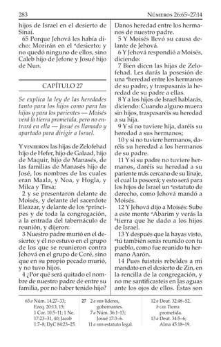 hijos de Israel en el desierto de
Sinaí.
65 Porque Jehová les había di-
cho: Morirán en el a
desierto; y
no quedó ninguno de ellos, sino
Caleb hijo de Jefone y Josué hijo
de Nun.
CAPÍTULO 27
Se explica la ley de las heredades
tanto para los hijos como para las
hijas y para los parientes — Moisés
verá la tierra prometida, pero no en-
trará en ella — Josué es llamado y
apartado para dirigir a Israel.
Y VINIERON las hijas de Zelofehad
hijo de Hefer, hijo de Galaad, hijo
de Maquir, hijo de Manasés, de
las familias de Manasés hijo de
José, los nombres de las cuales
eran Maala, y Noa, y Hogla, y
Milca y Tirsa;
2 y se presentaron delante de
Moisés, y delante del sacerdote
Eleazar, y delante de los a
prínci-
pes y de toda la congregación,
a la entrada del tabernáculo de
reunión, y dijeron:
3 Nuestro padre murió en el de-
sierto; y él no estuvo en el grupo
de los que se reunieron contra
Jehová en el grupo de Coré, sino
que en su propio pecado murió,
y no tuvo hijos.
4 ¿Por qué será quitado el nom-
bre de nuestro padre de entre su
familia, por no haber tenido hijo?
Danos heredad entre los herma-
nos de nuestro padre.
5 Y Moisés llevó su causa de-
lante de Jehová.
6 Y Jehová respondió a Moisés,
diciendo:
7 Bien dicen las hijas de Zelo-
fehad. Les darás la posesión de
una a
heredad entre los hermanos
de su padre, y traspasarás la he-
redad de su padre a ellas.
8 Y a los hijos de Israel hablarás,
diciendo: Cuando alguno muera
sin hijos, traspasaréis su heredad
a su hija.
9 Y si no tuviere hija, daréis su
heredad a sus hermanos;
10 y si no tuviere hermanos, da-
réis su heredad a los hermanos
de su padre.
11 Y si su padre no tuviere her-
manos, daréis su heredad a su
pariente más cercano de su linaje,
el cual la poseerá; y esto será para
los hijos de Israel un a
estatuto de
derecho, como Jehová mandó a
Moisés.
12 Y Jehová dijo a Moisés: Sube
a este monte a
Abarim y verás la
b
tierra que he dado a los hijos
de Israel.
13 Y después que la hayas visto,
a
tú también serás reunido con tu
pueblo, como fue reunido tu her-
mano Aarón.
14 Pues fuisteis rebeldes a mi
mandato en el desierto de Zin, en
la rencilla de la congregación, y
no me santiﬁcasteis en las aguas
ante los ojos de ellos. Éstas son
65 a Núm. 14:27–33;
Ezeq. 20:13, 15;
1 Cor. 10:5–11; 1 Ne.
17:23–31, 40; Jacob
1:7–8; DyC 84:23–25.
27 2 a HEB líderes,
gobernantes.
7 a Núm. 36:1–13;
Josué 17:3–6.
11 a HEB estatuto legal.
12 a Deut. 32:48–52.
b GEE Tierra
prometida.
13 a Deut. 34:5–6;
Alma 45:18–19.
283 NÚMEROS 26:65–27:14
 