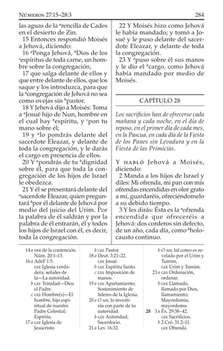 las aguas de la a
rencilla de Cades
en el desierto de Zin.
15 Entonces respondió Moisés
a Jehová, diciendo:
16 a
Ponga Jehová, b
Dios de los
c
espíritus de toda carne, un hom-
bre sobre la congregación,
17 que salga delante de ellos y
que entre delante de ellos, que los
saque y los introduzca, para que
la a
congregación de Jehová no sea
como ovejas sin b
pastor.
18 Y Jehová dijo a Moisés: Toma
a a
Josué hijo de Nun, hombre en
el cual hay b
espíritu, y c
pon tu
mano sobre él;
19 y a
lo pondrás delante del
sacerdote Eleazar, y delante de
toda la congregación, y le darás
el cargo en presencia de ellos.
20 Y a
pondrás de tu b
dignidad
sobre él, para que toda la con-
gregación de los hijos de Israel
le obedezca.
21 Y él se presentará delante del
a
sacerdote Eleazar, quien pregun-
tará b
por él delante de Jehová por
medio del juicio del Urim. Por
la palabra de él saldrán y por la
palabra de él entrarán, él y todos
los hijos de Israel con él, es decir,
toda la congregación.
22 Y Moisés hizo como Jehová
le había mandado; y tomó a Jo-
sué y le puso delante del sacer-
dote Eleazar, y delante de toda
la congregación.
23 Y a
puso sobre él sus manos
y le dio el b
cargo, como Jehová
había mandado por medio de
Moisés.
CAPÍTULO 28
Los sacriﬁcios han de ofrecerse cada
mañana y cada noche, en el día de
reposo, en el primer día de cada mes,
en la Pascua, en cada día de la Fiesta
de los Panes sin Levadura y en la
Fiesta de las Primicias.
Y HABLÓ Jehová a Moisés,
diciendo:
2 Manda a los hijos de Israel y
diles: Mi ofrenda, mi pan con mis
ofrendas encendidas en olor grato
a mí, guardaréis, ofreciéndomelo
a su debido tiempo.
3 Y les dirás: Ésta es la a
ofrenda
encendida que ofreceréis a
Jehová: dos corderos sin defecto,
de un año, cada día, como b
holo-
causto continuo.
14 a HEB de la contención.
Núm. 20:1–13.
16 a AdeF 1:5.
GEE Iglesia verda-
dera, señales de
la—La autoridad.
b GEE Trinidad—Dios
el Padre.
c GEE Hombre(s)—El
hombre, hijo espi-
ritual de nuestro
Padre Celestial;
Espíritu.
17 a GEE Iglesia de
Jesucristo.
b GEE Pastor.
18 a Deut. 3:21–22.
GEE Josué.
b GEE Espíritu Santo.
c GEE Imposición de
manos.
19 a GEE Apartamiento;
Sostenimiento de
líderes de la Iglesia.
20 a O sea, lo investi-
rás con parte de tu
autoridad.
b GEE Autoridad;
Sacerdocio.
21 a Lev. 16:32.
b O sea, tal como es re-
velado por el Urim y
Tumim.
GEE Urim y Tumim.
23 a GEE Ordenación,
ordenar.
b GEE Llamado,
llamado por Dios,
llamamiento;
Mayordomía,
mayordomo.
28 3 a Éx. 29:38–42.
GEE Sacriﬁcios.
b 2 Cró. 31:2–11.
GEE Ofrenda.
284NÚMEROS 27:15–28:3
 