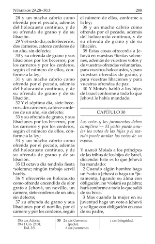 28 y un macho cabrío como
ofrenda por el pecado, además
del holocausto continuo, y de
su ofrenda de grano y de su
libación.
29 Y el sexto día, ocho becerros,
dos carneros, catorce corderos de
un año, sin defecto;
30 y su ofrenda de grano y sus
libaciones por los becerros, por
los carneros y por los corderos,
según el número de ellos, con-
forme a la ley;
31 y un macho cabrío como
ofrenda por el pecado, además
del holocausto continuo, y de
su ofrenda de grano y de su
libación.
32 Y el séptimo día, siete bece-
rros, dos carneros, catorce corde-
ros de un año, sin defecto;
33 y su ofrenda de grano, y sus
libaciones por los becerros, por
los carneros y por los corderos,
según el número de ellos, con-
forme a la ley;
34 y un macho cabrío como
ofrenda por el pecado, además
del holocausto continuo, y de
su ofrenda de grano y de su
libación.
35 El octavo día tendréis ﬁesta
a
solemne; ningún trabajo servil
haréis.
36 Y ofreceréis en holocausto
como ofrenda encendida de olor
grato a Jehová, un novillo, un
carnero, siete corderos de un año,
sin defecto;
37 su ofrenda de grano y sus
libaciones por el novillo, por el
carnero y por los corderos, según
el número de ellos, conforme a
la ley;
38 y un macho cabrío como
ofrenda por el pecado, además
del holocausto continuo, y de
su ofrenda de grano y de su
libación.
39 Estas cosas ofreceréis a Je-
hová en vuestras a
ﬁestas solem-
nes, además de vuestros votos y
de vuestras ofrendas voluntarias,
para vuestros holocaustos, y para
vuestras ofrendas de grano, y
para vuestras libaciones y para
vuestras ofrendas de paz.
40 Y Moisés habló a los hijos
de Israel conforme a todo lo que
Jehová le había mandado.
CAPÍTULO 30
Los votos y los juramentos deben
cumplirse — El padre puede anu-
lar los votos de las hijas y el ma-
rido puede anular los votos de su
esposa.
Y HABLÓ Moisés a los príncipes
de las tribus de los hijos de Israel,
diciendo: Esto es lo que Jehová
ha mandado:
2 Cuando algún hombre haga
un a
voto a Jehová o haga un b
ju-
ramento, ligando su alma con
obligación, no c
violará su palabra;
hará conforme a todo lo que salió
de su boca.
3 Mas cuando la mujer en su
juventud haga un voto a Jehová
y se ligue con obligación en casa
de su padre,
35 a GEE Adorar.
39 a 1 Cró. 23:31;
Esd. 3:5.
30 2 a GEE Convenio
(pacto).
b GEE Juramento.
c GEE Integridad.
288NÚMEROS 29:28–30:3
 