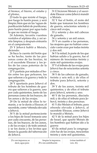el bronce, el hierro, el estaño y
el plomo,
23 todo lo que resiste el fuego,
por fuego lo haréis pasar, y será
limpio; bien que en las a
aguas de
puriﬁcación habrá de puriﬁcarse;
pero haréis pasar por agua todo
lo que no resiste el fuego.
24 Además, lavaréis vuestros
vestidos el séptimo día, y así se-
réis limpios; y después entraréis
en el campamento.
25 Y Jehová habló a Moisés,
diciendo:
26 Saca la cuenta del botín que
se ha hecho, tanto de las per-
sonas como de las bestias, tú
y el sacerdote Eleazar y los je-
fes de las casas paternas de la
congregación.
27 Y partirás por mitades el bo-
tín entre los que pelearon, los
que salieron a la guerra y toda la
congregación.
28 Y apartarás para Jehová el
tributo de los hombres de gue-
rra que salieron a la guerra, uno
por cada quinientos, tanto de las
personas como de los bueyes, de
los asnos y de las ovejas.
29 De la mitad de ellos lo to-
marás, y se lo darás a Eleazar, el
sacerdote, como a
ofrenda elevada
a Jehová.
30 Y de la mitad perteneciente
a los hijos de Israel tomarás uno
por cada cincuenta, de las perso-
nas, de los bueyes, de los asnos,
y de las ovejas y de todo animal;
y se los darás a los levitas que
tienen la guarda del tabernáculo
de Jehová.
31 E hicieron Moisés y el sacer-
dote Eleazar como Jehová mandó
a Moisés.
32 Y fue el botín, el resto del
botín que tomaron los hombres
de guerra, seiscientas setenta y
cinco mil ovejas,
33 y setenta y dos mil cabezas
de ganado,
34 y setenta y un mil asnos.
35 Y en cuanto a las personas,
las mujeres que no habían cono-
cido varón eran por todas treinta
y dos mil.
36 Y la mitad, la parte de los que
habían salido a la guerra, fue el
número de trescientas treinta y
siete mil quinientas ovejas.
37 Y el tributo de las ovejas para
Jehová fue de seiscientas setenta
y cinco.
38 Y de las cabezas de ganado,
treinta y seis mil; y de ellas el
tributo para Jehová, setenta y
dos.
39 Y de los asnos, treinta mil
quinientos; y de ellos el tributo
para Jehová, setenta y uno.
40 Y de las personas, dieciséis
mil; y de ellas el tributo para Je-
hová, treinta y dos personas.
41 Y dio Moisés el tributo, para
ofrenda elevada a Jehová, al
sacerdote Eleazar, como Jehová
lo mandó a Moisés.
42 Y de la mitad para los hijos
de Israel, que apartó Moisés de
los hombres que habían ido a la
guerra
43 (la mitad para la congrega-
ción fue de las ovejas, trescientas
treinta y siete mil quinientas,
23 a HEB impureza; es
decir, agua para
limpiar la impureza.
29 a HEB contribución
(véase también el
vers. 41).
291 NÚMEROS 31:23–43
 