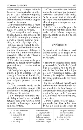 de la sangre, y la congregación lo
hará volver a su ciudad de refu-
gio en la cual se había refugiado;
y morará en ella hasta que muera
el sumo sacerdote que fue ungido
con el aceite santo.
26 Pero si el homicida sale fuera
de los límites de su ciudad de re-
fugio, en la cual se refugió,
27 y el vengador de la sangre
lo halla fuera de los límites de la
ciudad de su refugio, y el venga-
dor de la sangre mata a
al homi-
cida, no se le culpará por ello,
28 pues en su ciudad de refu-
gio debió aquél habitar hasta que
muriese el sumo sacerdote; pero
después de la muerte del sumo
sacerdote, el homicida volverá a
la tierra de su posesión.
29 Y estas cosas os serán por
estatuto de derecho por vuestras
generaciones, en todas vuestras
moradas.
30 Cualquiera que mate a al-
guien, por la declaración de
a
testigos b
morirá el homicida;
pero un solo testigo no dará fe
contra alguna persona para que
muera.
31 Y no tomaréis precio por la
vida del homicida, porque está
condenado a muerte, pues inde-
fectiblemente morirá.
32 Ni tampoco tomaréis pre-
cio del que huyó a su ciudad de
refugio, para que vuelva a vivir
en su tierra, hasta que muera el
sumo sacerdote.
33 Y no contaminaréis la tierra
donde habitéis, porque la sangre
derramada contaminará la tierra;
a
y la tierra no será expiada de
la sangre que fue derramada en
ella, sino por la sangre del que
la derramó.
34 No a
contaminéis, pues, la
tierra donde habitáis, en medio
de la cual yo habito, porque yo,
Jehová, habito en medio de los
hijos de Israel.
CAPÍTULO 36
Se manda a ciertas hijas en Israel
casarse dentro de su propia tribu
— Las heredades no pasarán de una
tribu a otra.
Y LLEGARON los jefes de las casas
paternas de la familia de Galaad
hijo de Maquir, hijo de Mana-
sés, de las familias de los hijos
de José; y hablaron delante de
Moisés y de los jefes, cabezas de
las casas paternas de los hijos
de Israel
2 y dijeron: Jehová mandó a mi
señor que por sorteo diese la tie-
rra a los hijos de Israel en pose-
sión; también ha mandado Jehová
a mi señor que dé la a
posesión
de Zelofehad, nuestro hermano,
a sus hijas.
3 Pero si ellas se casan con al-
gunos de los hijos de las otras
tribus de los hijos de Israel, la
27 a GEE Pena de muerte.
30 a GEE Testigo.
b TJS Gén. 9:10–13
(Apéndice).
GEE Asesinato.
33 a HEB si hay
derramamiento
de sangre en el te-
rritorio, no puede
haber expiación o
reconciliación sino
mediante la sangre
del que la derramó.
GEE Responsabili-
dad, responsable.
34 a Lev. 18:24–30.
36 2 a Núm. 27:1–11.
300NÚMEROS 35:26–36:3
 