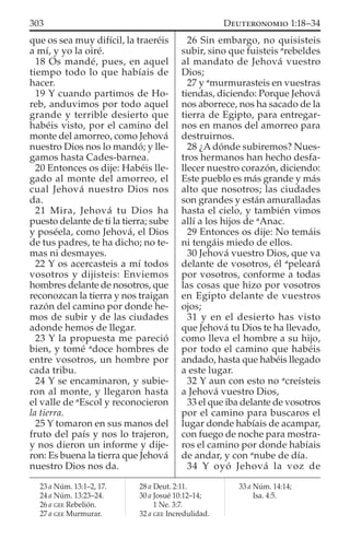 que os sea muy difícil, la traeréis
a mí, y yo la oiré.
18 Os mandé, pues, en aquel
tiempo todo lo que habíais de
hacer.
19 Y cuando partimos de Ho-
reb, anduvimos por todo aquel
grande y terrible desierto que
habéis visto, por el camino del
monte del amorreo, como Jehová
nuestro Dios nos lo mandó; y lle-
gamos hasta Cades-barnea.
20 Entonces os dije: Habéis lle-
gado al monte del amorreo, el
cual Jehová nuestro Dios nos
da.
21 Mira, Jehová tu Dios ha
puesto delante de ti la tierra; sube
y poséela, como Jehová, el Dios
de tus padres, te ha dicho; no te-
mas ni desmayes.
22 Y os acercasteis a mí todos
vosotros y dijisteis: Enviemos
hombres delante de nosotros, que
reconozcan la tierra y nos traigan
razón del camino por donde he-
mos de subir y de las ciudades
adonde hemos de llegar.
23 Y la propuesta me pareció
bien, y tomé a
doce hombres de
entre vosotros, un hombre por
cada tribu.
24 Y se encaminaron, y subie-
ron al monte, y llegaron hasta
el valle de a
Escol y reconocieron
la tierra.
25 Y tomaron en sus manos del
fruto del país y nos lo trajeron,
y nos dieron un informe y dije-
ron: Es buena la tierra que Jehová
nuestro Dios nos da.
26 Sin embargo, no quisisteis
subir, sino que fuisteis a
rebeldes
al mandato de Jehová vuestro
Dios;
27 y a
murmurasteis en vuestras
tiendas, diciendo: Porque Jehová
nos aborrece, nos ha sacado de la
tierra de Egipto, para entregar-
nos en manos del amorreo para
destruirnos.
28 ¿A dónde subiremos? Nues-
tros hermanos han hecho desfa-
llecer nuestro corazón, diciendo:
Este pueblo es más grande y más
alto que nosotros; las ciudades
son grandes y están amuralladas
hasta el cielo, y también vimos
allí a los hijos de a
Anac.
29 Entonces os dije: No temáis
ni tengáis miedo de ellos.
30 Jehová vuestro Dios, que va
delante de vosotros, él a
peleará
por vosotros, conforme a todas
las cosas que hizo por vosotros
en Egipto delante de vuestros
ojos;
31 y en el desierto has visto
que Jehová tu Dios te ha llevado,
como lleva el hombre a su hijo,
por todo el camino que habéis
andado, hasta que habéis llegado
a este lugar.
32 Y aun con esto no a
creísteis
a Jehová vuestro Dios,
33 el que iba delante de vosotros
por el camino para buscaros el
lugar donde habíais de acampar,
con fuego de noche para mostra-
ros el camino por donde habíais
de andar, y con a
nube de día.
34 Y oyó Jehová la voz de
23 a Núm. 13:1–2, 17.
24 a Núm. 13:23–24.
26 a GEE Rebelión.
27 a GEE Murmurar.
28 a Deut. 2:11.
30 a Josué 10:12–14;
1 Ne. 3:7.
32 a GEE Incredulidad.
33 a Núm. 14:14;
Isa. 4:5.
303 DEUTERONOMIO 1:18–34
 