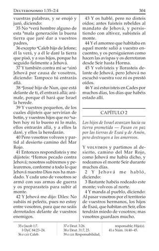 vuestras palabras, y se enojó y
juró, diciendo:
35 No a
verá hombre alguno de
esta b
mala generación la buena
tierra que juré dar a vuestros
padres,
36 excepto a
Caleb hijo de Jefone;
él la verá, y a él le daré la tierra
que pisó, y a sus hijos, porque ha
seguido ﬁelmente a Jehová.
37 Y también contra mí se a
airó
Jehová por causa de vosotros,
diciendo: Tampoco tú entrarás
allá.
38 a
Josué hijo de Nun, que está
delante de ti, él entrará allá; aní-
male, porque él hará que Israel
la herede.
39 Y vuestros pequeños, de los
cuales dijisteis que servirían de
botín, y vuestros hijos que no a
sa-
ben hoy ni lo bueno ni lo malo,
ellos entrarán allá, y a ellos la
daré, y ellos la heredarán.
40 Pero vosotros volveos y par-
tid al desierto camino del Mar
Rojo.
41 Entonces respondisteis y me
dijisteis: a
Hemos pecado contra
Jehová; nosotros subiremos y pe-
learemos, conforme a todo lo que
Jehová nuestro Dios nos ha man-
dado. Y cada uno de vosotros se
armó con sus armas de guerra
y os preparasteis para subir al
monte.
42 Y Jehová me dijo: Diles: No
subáis ni peleéis, pues no estoy
entre vosotros, para que no seáis
derrotados delante de vuestros
enemigos.
43 Y os hablé, pero no disteis
oídos; antes fuisteis rebeldes al
mandato de Jehová, y persis-
tiendo con altivez, subisteis al
monte.
44 Y el amorreo que habitaba en
aquel monte salió a vuestro en-
cuentro, y os persiguieron como
hacen las avispas y os derrotaron
desde Seir hasta Horma.
45 Y volvisteis y llorasteis de-
lante de Jehová, pero Jehová no
escuchó vuestra voz ni os prestó
oídos.
46 Y así estuvisteis en Cades por
muchos días, los días que habéis
estado allí.
CAPÍTULO 2
Los hijos de Israel avanzan hacia su
tierra prometida — Pasan en paz
por las tierras de Esaú y de Amón,
pero destruyen a los amorreos.
Y VOLVIMOS y partimos al de-
sierto, camino del Mar Rojo,
como Jehová me había dicho, y
rodeamos el monte Seir durante
muchos días.
2 Y Jehová me habló,
diciendo:
3 Bastante habéis rodeado este
monte; volveos al norte.
4 Y manda al pueblo, diciendo:
Al pasar vosotros por el territorio
de vuestros hermanos, los hijos
de Esaú, que habitan en Seir, ellos
tendrán miedo de vosotros; mas
vosotros guardaos mucho.
35 a Jacob 1:7.
b DyC 84:23–24.
36 a GEE Caleb.
37 a Deut. 3:26.
38 a Deut. 31:7, 23.
39 a GEE Responsabilidad,
responsable; Hijo(s).
41 a Núm. 14:40–45.
304DEUTERONOMIO 1:35–2:4
 