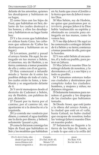 delante de los amonitas, quienes
los desalojaron y habitaron en
su lugar,
22 como hizo con los hijos de
Esaú, que habitaban en Seir, de-
lante de los cuales destruyó a
los horeos; y ellos los desaloja-
ron y habitaron en su lugar hasta
hoy.
23 Y a los aveos que habitaban
en aldeas hasta Gaza, los cafto-
reos que salieron de a
Caftor los
destruyeron y habitaron en su
lugar.)
24 Levantaos, partid y pasad
el arroyo Arnón. He aquí, he en-
tregado en tus manos a Sehón,
el amorreo, rey de Hesbón, y su
tierra; comienza a tomar posesión
de ella y entra con él en guerra.
25 Hoy comenzaré a infundir
miedo y a
terror de ti entre los
pueblos debajo de todo el cielo,
los cuales oirán tu fama, y tem-
blarán y se angustiarán delante
de ti.
26 Y envié mensajeros desde el
desierto de Cademot a Sehón,
rey de Hesbón, con palabras de
paz, diciendo:
27 Pasaré por tu tierra por el
camino; por el camino iré, sin
apartarme ni a la derecha ni a la
izquierda.
28 La comida me venderás por
dinero, y comeré; el agua también
me la darás por dinero, y beberé;
solamente a
pasaré a pie,
29 como lo hicieron conmigo los
hijos de Esaú que habitaban en
Seir y los moabitas que habitaban
en Ar, hasta que cruce el Jordán a
la tierra que nos da Jehová nues-
tro Dios.
30 Mas Sehón, rey de Hesbón,
no quiso que pasáramos por su
territorio, porque Jehová tu Dios
había a
endurecido su espíritu y
obstinado su corazón para en-
tregarlo en tus manos, como lo
vemos hoy.
31 Y me dijo Jehová: He aquí yo
he comenzado a entregar delante
de ti a Sehón y su tierra; comienza
a tomar posesión de ella, para que
la heredes.
32 Y nos salió Sehón al encuen-
tro, él y todo su pueblo, para pe-
lear en Jahaza.
33 Mas Jehová nuestro Dios lo
entregó delante de nosotros, y lo
derrotamos a él, y a sus hijos y a
todo su pueblo.
34 Y tomamos entonces todas
sus ciudades y destruimos por
completo todas las ciudades:
hombres, y mujeres y niños; no
dejamos ninguno.
35 Solamente tomamos para no-
sotros el ganado y los despojos
de las ciudades que habíamos
tomado.
36 Desde Aroer, que está junto
a la ribera del arroyo Arnón, y
la ciudad que está en el valle,
hasta Galaad, no hubo ciudad
que escapase de nosotros; todas
las a
entregó Jehová nuestro Dios
en nuestro poder.
37 Solamente no llegaste a la
tierra de los hijos de Amón, ni
a todo lo que está a la orilla del
23 a Es decir, Creta, sitio
desde el que los pri-
meros ﬁlisteos (caf-
toreos) emigraron a
Canaán.
25 a DyC 64:41–43;
Moisés 7:17.
28 a HEB permíteme
pasar.
30 a Rom. 9:18.
36 a Sal. 44:1–4.
306DEUTERONOMIO 2:22–37
 