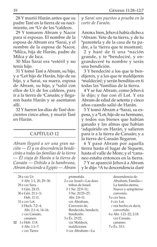 28 Y murió Harán antes que su
padre Taré en la tierra de su naci-
miento, en a
Ur de los b
caldeos.
29 Y tomaron Abram y Nacor
para sí esposas. El nombre de la
esposa de Abram era a
Sarai, y el
nombre de la esposa de Nacor,
b
Milca, hija de Harán, padre de
Milca y de Isca.
30 Mas Sarai era a
estéril y no
tenía hijo.
31 Y tomó Taré a Abram, su hijo,
y a a
Lot hijo de Harán, hijo de su
hijo, y a Sarai, su nuera, esposa
de Abram, su hijo, y b
salió con
ellos de Ur de los caldeos, para
ir a la tierra de c
Canaán; y llega-
ron hasta Harán y se asentaron
allí.
32 Y fueron los días de Taré dos-
cientos cinco años, y murió Taré
en Harán.
CAPÍTULO 12
Abram llegará a ser una gran na-
ción — Él y su descendencia bende-
cirán a todas las familias de la tierra
— Él viaja de Harán a la tierra de
Canaán — Debido a la hambruna,
Abram desciende a Egipto — Abram
y Sarai son puestos a prueba en la
corte de Faraón.
AHORA bien, Jehová había dicho a
a
Abram: Vete de tu tierra, y de tu
b
parentela y de la casa de tu pa-
dre, a la c
tierra que te mostraré;
2 y haré de ti una a
nación
grande, y te b
bendeciré, y en-
grandeceré tu nombre y serás
una bendición.
3 Y bendeciré a los que te ben-
dijeren, y a los que te maldijeren
a
maldeciré; y serán benditas en ti
todas las b
familias de la tierra.
4 Y se fue Abram, como Jehová
le dijo; y fue con él Lot. Y era
Abram de edad de setenta y cinco
años cuando salió de Harán.
5 Y tomó Abram a a
Sarai, su es-
posa, y a b
Lot, hijo de su hermano,
y todos sus bienes que habían
ganado y las almas que habían
c
adquirido en Harán, y salieron
para ir a la tierra de Canaán; y a
la tierra de Canaán llegaron.
6 Y pasó Abram por aquella
tierra hasta el lugar de Siquem,
hasta el valle de More; y el a
cana-
neo estaba entonces en la tierra.
7 Y se apareció Jehová a Abram
y le dijo: a
Atu descendencia daré
28 a GEE Ur.
b Abr. 1:1, 20, 29–30.
29 a GEE Sara.
b Gén. 24:15.
30 a Gén. 21:1–3;
Heb. 11:11.
31 a GEE Lot.
b Hech. 7:2–4;
Abr. 2:1–6, 14–16.
c GEE Canaán,
cananeo.
12 1 a Heb. 11:8.
b Abr. 1:1–7.
c GEE Tierra
prometida.
2 a GEE Israel—Las doce
tribus de Israel.
b 1 Ne. 22:9–11;
3 Ne. 20:25–27;
Abr. 2:8–11.
GEE Abraham,
Convenio de;
Bendecido, bendecir,
bendición.
3 a Éx. 23:22.
GEE Maldecir,
maldiciones.
b GEE Abraham—La
descendencia de
Abraham; Familia—
La familia eterna;
Nuevo y sempiterno
convenio.
5 a GEE Sara.
b GEE Lot.
c HEB hecho; es decir,
convertido.
6 a Abr. 1:21–22; 2:18.
GEE Canaán,
cananeo.
7 a Éx. 33:1.
19 GÉNESIS 11:28–12:7
 