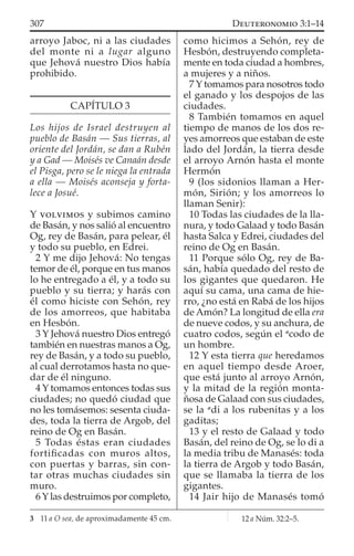 arroyo Jaboc, ni a las ciudades
del monte ni a lugar alguno
que Jehová nuestro Dios había
prohibido.
CAPÍTULO 3
Los hijos de Israel destruyen al
pueblo de Basán — Sus tierras, al
oriente del Jordán, se dan a Rubén
y a Gad — Moisés ve Canaán desde
el Pisga, pero se le niega la entrada
a ella — Moisés aconseja y forta-
lece a Josué.
Y VOLVIMOS y subimos camino
de Basán, y nos salió al encuentro
Og, rey de Basán, para pelear, él
y todo su pueblo, en Edrei.
2 Y me dijo Jehová: No tengas
temor de él, porque en tus manos
lo he entregado a él, y a todo su
pueblo y su tierra; y harás con
él como hiciste con Sehón, rey
de los amorreos, que habitaba
en Hesbón.
3 Y Jehová nuestro Dios entregó
también en nuestras manos a Og,
rey de Basán, y a todo su pueblo,
al cual derrotamos hasta no que-
dar de él ninguno.
4 Y tomamos entonces todas sus
ciudades; no quedó ciudad que
no les tomásemos: sesenta ciuda-
des, toda la tierra de Argob, del
reino de Og en Basán.
5 Todas éstas eran ciudades
fortiﬁcadas con muros altos,
con puertas y barras, sin con-
tar otras muchas ciudades sin
muro.
6 Y las destruimos por completo,
como hicimos a Sehón, rey de
Hesbón, destruyendo completa-
mente en toda ciudad a hombres,
a mujeres y a niños.
7 Y tomamos para nosotros todo
el ganado y los despojos de las
ciudades.
8 También tomamos en aquel
tiempo de manos de los dos re-
yes amorreos que estaban de este
lado del Jordán, la tierra desde
el arroyo Arnón hasta el monte
Hermón
9 (los sidonios llaman a Her-
món, Sirión; y los amorreos lo
llaman Senir):
10 Todas las ciudades de la lla-
nura, y todo Galaad y todo Basán
hasta Salca y Edrei, ciudades del
reino de Og en Basán.
11 Porque sólo Og, rey de Ba-
sán, había quedado del resto de
los gigantes que quedaron. He
aquí su cama, una cama de hie-
rro, ¿no está en Rabá de los hijos
de Amón? La longitud de ella era
de nueve codos, y su anchura, de
cuatro codos, según el a
codo de
un hombre.
12 Y esta tierra que heredamos
en aquel tiempo desde Aroer,
que está junto al arroyo Arnón,
y la mitad de la región monta-
ñosa de Galaad con sus ciudades,
se la a
di a los rubenitas y a los
gaditas;
13 y el resto de Galaad y todo
Basán, del reino de Og, se lo di a
la media tribu de Manasés: toda
la tierra de Argob y todo Basán,
que se llamaba la tierra de los
gigantes.
14 Jair hijo de Manasés tomó
3 11 a O sea, de aproximadamente 45 cm.
307 DEUTERONOMIO 3:1–14
12 a Núm. 32:2–5.
 