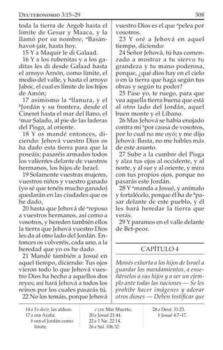 toda la tierra de Argob hasta el
límite de Gesur y Maaca, y la
llamó por su nombre, a
Basán-
havot-jair, hasta hoy.
15 Y a Maquir le di Galaad.
16 Y a los rubenitas y a los ga-
ditas les di desde Galaad hasta
el arroyo Arnón, como límite, el
medio del valle, y hasta el arroyo
Jaboc, el cual es límite de los hijos
de Amón;
17 asimismo la a
llanura, y el
b
Jordán y su frontera, desde el
Cineret hasta el mar del llano, el
c
mar Salado, al pie de las laderas
del Pisga, al oriente.
18 Y os mandé entonces, di-
ciendo: Jehová vuestro Dios os
ha dado esta tierra para que la
poseáis; pasaréis armados todos
los valientes delante de vuestros
hermanos, los hijos de Israel.
19 Solamente vuestras mujeres,
vuestros niños y vuestro ganado
(yo sé que tenéis mucho ganado)
quedarán en las ciudades que os
he dado,
20 hasta que Jehová dé a
reposo
a vuestros hermanos, así como a
vosotros, y hereden también ellos
la tierra que Jehová vuestro Dios
les da al otro lado del Jordán. En-
tonces os volveréis, cada uno, a la
heredad que yo os he dado.
21 Mandé también a Josué en
aquel tiempo, diciendo: Tus ojos
vieron todo lo que Jehová vues-
tro Dios ha hecho a aquellos dos
reyes; así hará Jehová a todos los
reinos por los cuales pasarás tú.
22 No los temáis, porque Jehová
vuestro Dios es el que a
pelea por
vosotros.
23 Y oré a Jehová en aquel
tiempo, diciendo:
24 Señor Jehová, tú has comen-
zado a mostrar a tu siervo tu
grandeza y tu mano poderosa,
porque, ¿qué dios hay en el cielo
o en la tierra que haga según tus
obras y según tu poder?
25 Pase yo, te ruego, para que
vea aquella tierra buena que está
al otro lado del Jordán, aquel
buen monte y el Líbano.
26 Mas Jehová se había enojado
contra mí a
por causa de vosotros,
por lo cual no me oyó; y me dijo
Jehová: Basta, no me hables más
de este asunto.
27 Sube a la cumbre del Pisga
y alza tus ojos al occidente, y al
norte, y al sur y al oriente, y mira
con tus propios ojos, porque no
pasarás este Jordán.
28 Y a
manda a Josué, y anímalo
y fortalécelo, porque él ha de b
pa-
sar delante de este pueblo, y él
les hará heredar la tierra que
verás.
29 Y paramos en el valle delante
de Bet-peor.
CAPÍTULO 4
Moisés exhorta a los hijos de Israel a
guardar los mandamientos, a ense-
ñárselos a sus hijos y a ser un ejem-
plo ante todas las naciones — Se les
prohíbe hacer imágenes y adorar
otros dioses — Deben testiﬁcar que
14 a Es decir, las aldeas.
17 a HEB Arabá.
b HEB el Jordán como
límite.
c GEE Mar Muerto.
20 a Josué 21:44.
22 a 1 Ne. 22:14.
26 a Sal. 106:32.
28 a Deut. 31:23.
b Josué 4:7–17.
308DEUTERONOMIO 3:15–29
 