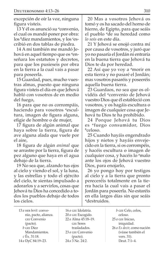 excepción de oír la voz, ninguna
ﬁgura visteis.
13 Y él os anunció su a
convenio,
el cual os mandó poner por obra:
los b
diez mandamientos, y los c
es-
cribió en dos tablas de piedra.
14 A mí también me mandó Je-
hová en aquel tiempo que os a
en-
señara los estatutos y decretos,
para que los pusieseis por obra
en la tierra a la cual vais a pasar
para poseerla.
15 Guardad, pues, mucho vues-
tras almas, puesto que ninguna
ﬁgura visteis el día en que Jehová
habló con vosotros de en medio
del fuego,
16 para que no os corrompáis,
haciendo para vosotros a
escul-
tura, imagen de ﬁgura alguna,
eﬁgie de hombre o de mujer,
17 ﬁgura de algún animal que
haya sobre la tierra, ﬁgura de
ave alguna alada que vuele por
el aire,
18 ﬁgura de algún animal que
se arrastre por la tierra, ﬁgura de
pez alguno que haya en el agua
debajo de la tierra.
19 No sea que, alzando tus ojos
al cielo y viendo el sol, y la luna,
y las estrellas y todo el ejército
del cielo, te sientas impulsado a
adorarlos y a servirlos, cosas que
Jehová tu Dios ha concedido a to-
dos los pueblos debajo de todos
los cielos.
20 Mas a vosotros Jehová os
tomó y os ha sacado del horno de
hierro, de Egipto, para que seáis
el pueblo a
de su heredad como
lo sois en este día.
21 Y Jehová se enojó contra mí
por causa de vosotros, y juró que
yo no pasaría el Jordán ni entraría
en la buena tierra que Jehová tu
Dios te da por heredad.
22 Así que yo voy a a
morir en
esta tierra y no pasaré el Jordán;
mas vosotros pasaréis y poseeréis
aquella buena tierra.
23 Guardaos, no sea que os ol-
vidéis del a
convenio de Jehová
vuestro Dios que él estableció con
vosotros, y os hagáis escultura o
imagen de cualquier cosa que Je-
hová tu Dios te ha prohibido.
24 Porque Jehová tu Dios
es a
fuego consumidor, Dios
b
celoso.
25 Cuando hayáis engendrado
hijos y nietos y hayáis enveje-
cido en la tierra, si os corrompéis,
y hacéis escultura o imagen de
cualquier cosa, y hacéis lo a
malo
ante los ojos de Jehová vuestro
Dios, para enojarlo,
26 yo pongo hoy por testigos
al cielo y a la tierra que pronto
pereceréis totalmente en la tie-
rra hacia la cual vais a pasar el
Jordán para poseerla. No estaréis
en ella largos días sin que seáis
a
destruidos.
13 a HEB berit: conve-
nio, pacto, alianza.
GEE Convenio
(pacto).
b GEE Diez
Mandamientos.
c Éx. 31:18.
14 a DyC 84:19–23.
16 a GEE Idolatría.
20 a GEE Escogido.
22 a Alma 45:18–19.
GEE Seres
trasladados.
23 a GEE Convenio
(pacto).
24 a 3 Ne. 24:2.
b GEE Celo, celos,
celoso.
25 a GEE Inicuo,
iniquidad.
26 a Es decir, como nación
(véase también el
vers. 31).
Deut. 7:1–4.
310DEUTERONOMIO 4:13–26
 