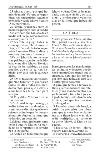 25 Ahora, pues, ¿por qué he-
mos de morir? Porque este gran
fuego nos consumirá; si seguimos
oyendo la voz de Jehová nuestro
Dios, moriremos.
26 Porque, ¿quién hay entre los
hombres que haya oído la voz del
Dios viviente que hablaba de en
medio del fuego, como nosotros
la oímos, y aún viva?
27 Acércate tú y oye todas las
cosas que diga Jehová nuestro
Dios; y tú a
nos dirás todo lo que
Jehová nuestro Dios te diga, y
nosotros oiremos y b
haremos.
28 Y oyó Jehová la voz de vues-
tras palabras cuando me habla-
bais, y me dijo Jehová: He oído
la voz de las palabras de este
pueblo, que ellos te han ha-
blado; bien está todo lo que han
dicho.
29 ¡Oh si tuviesen tal corazón,
que a
me temiesen y guardasen
todos los días todos mis man-
damientos, para que a ellos y
a sus hijos les fuese bien para
siempre!
30 Ve y diles: Volveos a vues-
tras tiendas.
31 Y tú quédate aquí conmigo, y
te diré todos los mandamientos,
y estatutos y decretos que les en-
señarás, a ﬁn de que los pongan
ahora por obra en la tierra que
yo les doy en posesión.
32 Mirad, pues, que hagáis como
Jehová vuestro Dios os ha man-
dado; no os a
apartéis a la derecha
ni a la izquierda.
33 Andad en todo camino que
Jehová vuestro Dios os ha man-
dado, para que viváis y os vaya
bien, y prolonguéis vuestros
días en la tierra que habéis de
poseer.
CAPÍTULO 6
Moisés proclama: Jehová nuestro
Dios, Jehová uno es; y, amarás a
Jehová tu Dios — Se manda al pue-
blo de Israel enseñar a sus hijos —
Moisés exhorta al pueblo a guardar
los mandamientos y los testimonios
y los estatutos de Jehová para que
prosperen.
ÉSTOS, pues, son los mandamien-
tos, estatutos y decretos que Je-
hová vuestro Dios mandó que os
enseñase, para que los pongáis
por obra en la tierra a la cual vais
a entrar para poseerla;
2 para que temas a Jehová tu
Dios, guardando todos sus esta-
tutos y sus mandamientos que
yo te mando, tú, y tu hijo y el
hijo de tu hijo, todos los días de
tu vida, para que tus días sean
a
prolongados.
3 Escucha, pues, oh Israel, y
cuida de ponerlos por obra,
para que te vaya bien en la tie-
rra que ﬂuye leche y miel, y
seáis multiplicados, como te
ha dicho Jehová, el Dios de tus
padres.
4 Escucha, oh Israel: Jehová
nuestro Dios, Jehová a
uno es.
5 Y a
amarás a Jehová tu Dios con
27 a DyC 1:38.
b GEE Obediencia,
obediente, obedecer.
29 a GEE Temor—Temor
de Dios.
32 a Deut. 17:20; 28:14.
6 2 a Alma 9:16–18.
4 a 2 Ne. 31:21.
GEE Jehová; Unidad.
5 a Mar. 12:28–30.
GEE Amor.
314DEUTERONOMIO 5:25–6:5
 