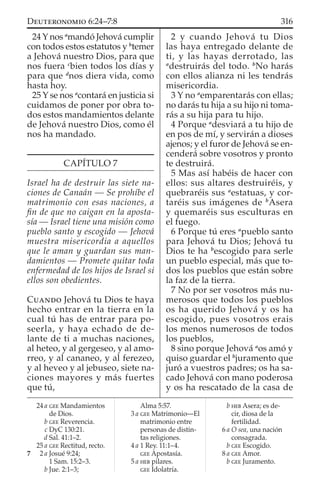 24 Y nos a
mandó Jehová cumplir
con todos estos estatutos y b
temer
a Jehová nuestro Dios, para que
nos fuera c
bien todos los días y
para que d
nos diera vida, como
hasta hoy.
25 Y se nos a
contará en justicia si
cuidamos de poner por obra to-
dos estos mandamientos delante
de Jehová nuestro Dios, como él
nos ha mandado.
CAPÍTULO 7
Israel ha de destruir las siete na-
ciones de Canaán — Se prohíbe el
matrimonio con esas naciones, a
ﬁn de que no caigan en la aposta-
sía — Israel tiene una misión como
pueblo santo y escogido — Jehová
muestra misericordia a aquellos
que le aman y guardan sus man-
damientos — Promete quitar toda
enfermedad de los hijos de Israel si
ellos son obedientes.
CUANDO Jehová tu Dios te haya
hecho entrar en la tierra en la
cual tú has de entrar para po-
seerla, y haya echado de de-
lante de ti a muchas naciones,
al heteo, y al gergeseo, y al amo-
rreo, y al cananeo, y al ferezeo,
y al heveo y al jebuseo, siete na-
ciones mayores y más fuertes
que tú,
2 y cuando Jehová tu Dios
las haya entregado delante de
ti, y las hayas derrotado, las
a
destruirás del todo. b
No harás
con ellos alianza ni les tendrás
misericordia.
3 Y no a
emparentarás con ellas;
no darás tu hija a su hijo ni toma-
rás a su hija para tu hijo.
4 Porque a
desviará a tu hijo de
en pos de mí, y servirán a dioses
ajenos; y el furor de Jehová se en-
cenderá sobre vosotros y pronto
te destruirá.
5 Mas así habéis de hacer con
ellos: sus altares destruiréis, y
quebraréis sus a
estatuas, y cor-
taréis sus imágenes de b
Asera
y quemaréis sus esculturas en
el fuego.
6 Porque tú eres a
pueblo santo
para Jehová tu Dios; Jehová tu
Dios te ha b
escogido para serle
un pueblo especial, más que to-
dos los pueblos que están sobre
la faz de la tierra.
7 No por ser vosotros más nu-
merosos que todos los pueblos
os ha querido Jehová y os ha
escogido, pues vosotros erais
los menos numerosos de todos
los pueblos,
8 sino porque Jehová a
os amó y
quiso guardar el b
juramento que
juró a vuestros padres; os ha sa-
cado Jehová con mano poderosa
y os ha rescatado de la casa de
24 a GEE Mandamientos
de Dios.
b GEE Reverencia.
c DyC 130:21.
d Sal. 41:1–2.
25 a GEE Rectitud, recto.
7 2 a Josué 9:24;
1 Sam. 15:2–3.
b Jue. 2:1–3;
Alma 5:57.
3 a GEE Matrimonio—El
matrimonio entre
personas de distin-
tas religiones.
4 a 1 Rey. 11:1–4.
GEE Apostasía.
5 a HEB pilares.
GEE Idolatría.
b HEB Asera; es de-
cir, diosa de la
fertilidad.
6 a O sea, una nación
consagrada.
b GEE Escogido.
8 a GEE Amor.
b GEE Juramento.
316DEUTERONOMIO 6:24–7:8
 