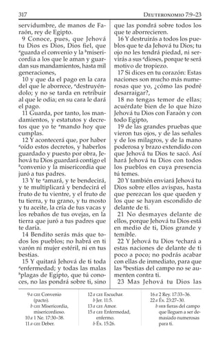 servidumbre, de manos de Fa-
raón, rey de Egipto.
9 Conoce, pues, que Jehová
tu Dios es Dios, Dios ﬁel, que
a
guarda el convenio y la b
miseri-
cordia a los que le aman y guar-
dan sus mandamientos, hasta mil
generaciones,
10 y que da el pago en la cara
del que le aborrece, a
destruyén-
dolo; y no se tarda en retribuir
al que le odia; en su cara le dará
el pago.
11 Guarda, por tanto, los man-
damientos, y estatutos y decre-
tos que yo te a
mando hoy que
cumplas.
12 Y acontecerá que, por haber
a
oído estos decretos, y haberlos
guardado y puesto por obra, Je-
hová tu Dios guardará contigo el
b
convenio y la misericordia que
juró a tus padres.
13 Y te a
amará, y te bendecirá,
y te multiplicará y bendecirá el
fruto de tu vientre, y el fruto de
tu tierra, y tu grano, y tu mosto
y tu aceite, la cría de tus vacas y
los rebaños de tus ovejas, en la
tierra que juró a tus padres que
te daría.
14 Bendito serás más que to-
dos los pueblos; no habrá en ti
varón ni mujer estéril, ni en tus
bestias.
15 Y quitará Jehová de ti toda
a
enfermedad; y todas las malas
b
plagas de Egipto, que tú cono-
ces, no las pondrá sobre ti, sino
que las pondrá sobre todos los
que te aborrecieren.
16 Y destruirás a todos los pue-
blos que te da Jehová tu Dios; tu
ojo no les tendrá piedad, ni ser-
virás a sus a
dioses, porque te será
motivo de tropiezo.
17 Si dices en tu corazón: Estas
naciones son mucho más nume-
rosas que yo, ¿cómo las podré
desarraigar?,
18 no tengas temor de ellas;
acuérdate bien de lo que hizo
Jehová tu Dios con Faraón y con
todo Egipto,
19 de las grandes pruebas que
vieron tus ojos, y de las señales
y de los milagros, y de la mano
poderosa y brazo extendido con
que Jehová tu Dios te sacó. Así
hará Jehová tu Dios con todos
los pueblos en cuya presencia
tú temes.
20 Y también enviará Jehová tu
Dios sobre ellos avispas, hasta
que perezcan los que queden y
los que se hayan escondido de
delante de ti.
21 No desmayes delante de
ellos, porque Jehová tu Dios está
en medio de ti, Dios grande y
temible.
22 Y Jehová tu Dios a
echará a
estas naciones de delante de ti
poco a poco; no podrás acabar
con ellas de inmediato, para que
las b
bestias del campo no se au-
menten contra ti.
23 Mas Jehová tu Dios las
9 a GEE Convenio
(pacto).
b GEE Misericordia,
misericordioso.
10 a 1 Ne. 17:30–38.
11 a GEE Deber.
12 a GEE Escuchar.
b Jer. 11:5.
13 a GEE Amor.
15 a GEE Enfermedad,
enfermo.
b Éx. 15:26.
16 a 2 Rey. 17:33–36.
22 a Éx. 23:27–30.
b HEB ﬁeras del campo
que lleguen a ser de-
masiado numerosas
para ti.
317 DEUTERONOMIO 7:9–23
 