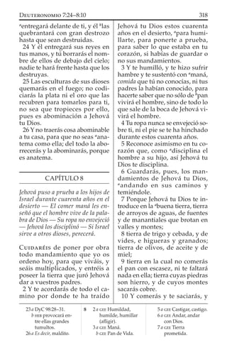a
entregará delante de ti, y él b
las
quebrantará con gran destrozo
hasta que sean destruidas.
24 Y él entregará sus reyes en
tus manos, y tú borrarás el nom-
bre de ellos de debajo del cielo;
nadie te hará frente hasta que los
destruyas.
25 Las esculturas de sus dioses
quemarás en el fuego; no codi-
ciarás la plata ni el oro que las
recubren para tomarlos para ti,
no sea que tropieces por ello,
pues es abominación a Jehová
tu Dios.
26 Y no traerás cosa abominable
a tu casa, para que no seas a
ana-
tema como ella; del todo la abo-
rrecerás y la abominarás, porque
es anatema.
CAPÍTULO 8
Jehová puso a prueba a los hijos de
Israel durante cuarenta años en el
desierto — El comer maná les en-
señó que el hombre vive de la pala-
bra de Dios — Su ropa no envejeció
— Jehová los disciplinó — Si Israel
sirve a otros dioses, perecerá.
CUIDARÉIS de poner por obra
todo mandamiento que yo os
ordeno hoy, para que viváis, y
seáis multiplicados, y entréis a
poseer la tierra que juró Jehová
dar a vuestros padres.
2 Y te acordarás de todo el ca-
mino por donde te ha traído
Jehová tu Dios estos cuarenta
años en el desierto, a
para humi-
llarte, para ponerte a prueba,
para saber lo que estaba en tu
corazón, si habías de guardar o
no sus mandamientos.
3 Y te humilló, y te hizo sufrir
hambre y te sustentó con a
maná,
comida que tú no conocías, ni tus
padres la habían conocido, para
hacerte saber que no sólo de b
pan
vivirá el hombre, sino de todo lo
que sale de la boca de Jehová vi-
virá el hombre.
4 Tu ropa nunca se envejeció so-
bre ti, ni el pie se te ha hinchado
durante estos cuarenta años.
5 Reconoce asimismo en tu co-
razón que, como a
disciplina el
hombre a su hijo, así Jehová tu
Dios te disciplina.
6 Guardarás, pues, los man-
damientos de Jehová tu Dios,
a
andando en sus caminos y
temiéndole.
7 Porque Jehová tu Dios te in-
troduce en la a
buena tierra, tierra
de arroyos de aguas, de fuentes
y de manantiales que brotan en
valles y montes;
8 tierra de trigo y cebada, y de
vides, e higueras y granados;
tierra de olivos, de aceite y de
miel;
9 tierra en la cual no comerás
el pan con escasez, ni te faltará
nada en ella; tierra cuyas piedras
son hierro, y de cuyos montes
sacarás cobre.
10 Y comerás y te saciarás, y
23 a DyC 98:28–31.
b HEB provocará en-
tre ellas grandes
tumultos.
26 a Es decir, maldito.
8 2 a GEE Humildad,
humilde, humillar
(aﬂigir).
3 a GEE Maná.
b GEE Pan de Vida.
5 a GEE Castigar, castigo.
6 a GEE Andar, andar
con Dios.
7 a GEE Tierra
prometida.
318DEUTERONOMIO 7:24–8:10
 