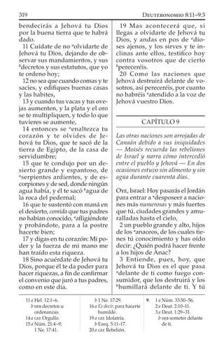 bendecirás a Jehová tu Dios
por la buena tierra que te habrá
dado.
11 Cuídate de no a
olvidarte de
Jehová tu Dios, dejando de ob-
servar sus mandamientos, y sus
b
decretos y sus estatutos, que yo
te ordeno hoy;
12 no sea que cuando comas y te
sacies, y ediﬁques buenas casas
y las habites,
13 y cuando tus vacas y tus ove-
jas aumenten, y la plata y el oro
se te multipliquen, y todo lo que
tuvieres se aumente,
14 entonces se a
enaltezca tu
corazón y te olvides de Je-
hová tu Dios, que te sacó de la
tierra de Egipto, de la casa de
servidumbre;
15 que te condujo por un de-
sierto grande y espantoso, de
a
serpientes ardientes, y de es-
corpiones y de sed, donde ningún
agua había, y él te sacó b
agua de
la roca del pedernal;
16 que te sustentó con maná en
el desierto, comida que tus padres
no habían conocido, a
aﬂigiéndote
y probándote, para a la postre
hacerte bien;
17 y digas en tu corazón: Mi po-
der y la fuerza de mi mano me
han traído esta riqueza.
18 Sino acuérdate de Jehová tu
Dios, porque él te da poder para
hacer riquezas, a ﬁn de conﬁrmar
el convenio que juró a tus padres,
como en este día.
19 Mas acontecerá que, si
llegas a olvidarte de Jehová tu
Dios, y andas en pos de a
dio-
ses ajenos, y los sirves y te in-
clinas ante ellos, testiﬁco hoy
contra vosotros que de cierto
b
pereceréis.
20 Como las naciones que
Jehová destruirá delante de vo-
sotros, así pereceréis, por cuanto
no habréis a
atendido a la voz de
Jehová vuestro Dios.
CAPÍTULO 9
Las otras naciones son arrojadas de
Canaán debido a sus iniquidades
— Moisés recuerda las rebeliones
de Israel y narra cómo intercedió
entre el pueblo y Jehová — En dos
ocasiones estuvo sin alimento y sin
agua durante cuarenta días.
OYE, Israel: Hoy pasarás el Jordán
para entrar a a
desposeer a nacio-
nes más numerosas y más fuertes
que tú, ciudades grandes y amu-
ralladas hasta el cielo,
2 un pueblo grande y alto, hijos
de los a
anaceos, de los cuales tie-
nes tú conocimiento y has oído
decir: ¿Quién podrá hacer frente
a los hijos de Anac?
3 Entiende, pues, hoy, que
Jehová tu Dios es el que pasa
a
delante de ti como fuego con-
sumidor, que los destruirá y los
b
humillará delante de ti. Y tú
11 a Hel. 12:1–6.
b HEB decretos u
ordenanzas.
14 a GEE Orgullo.
15 a Núm. 21:4–9;
1 Ne. 17:41.
b 1 Ne. 17:29.
16 a Es decir, para hacerte
humilde.
19 a GEE Idolatría.
b Ezeq. 5:11–17.
20 a GEE Rebelión.
9 1 a Núm. 33:50–56.
2 a Deut. 2:10–11.
3 a Deut. 1:29–31.
b HEB someter delante
de ti.
319 DEUTERONOMIO 8:11–9:3
 