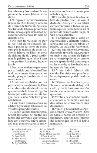 los echarás y los destruirás rá-
pidamente, como Jehová te ha
dicho.
4 No digas en tu corazón cuando
Jehová tu Dios los haya echado
de delante de ti: Por mi a
justicia
b
me ha traído Jehová a poseer esta
tierra, sino que por la c
maldad de
estas naciones Jehová las echa de
delante de ti.
5 No por tu a
justicia ni por
la rectitud de tu corazón en-
tras a poseer la tierra de ellos,
sino por la maldad de estas na-
ciones Jehová tu Dios las echa
de delante de ti, y para conﬁr-
mar la palabra que Jehová juró
a tus padres Abraham, Isaac y
Jacob.
6 Por tanto, entiende que no es
por tu justicia que Jehová tu Dios
te da esta buena tierra para po-
seerla, porque a
pueblo de dura
cerviz eres tú.
7 Acuérdate, no olvides que has
provocado a ira a Jehová tu Dios
en el desierto; desde el día en
que saliste de la tierra de Egipto
hasta que entrasteis en este lu-
gar, habéis sido a
rebeldes para
con Jehová.
8 Y en Horeb provocasteis a ira
a Jehová, y se enojó Jehová contra
vosotros para a
destruiros.
9 Cuando yo subí al monte para
recibir las tablas de piedra, las
tablas del convenio que Jehová
hizo con vosotros, estuve enton-
ces en el monte a
cuarenta días y
cuarenta noches, sin comer pan
ni beber agua.
10 Y me dio Jehová las dos ta-
blas de piedra a
escritas con el
dedo de Dios; y en ellas estaba
escrito conforme a todas las pa-
labras que os habló Jehová en el
monte, de en medio del fuego, el
b
día de la asamblea.
11 Y aconteció que al cabo de
cuarenta días y cuarenta noches,
Jehová me dio las dos tablas de
piedra, las tablas del a
convenio.
12 Y me dijo Jehová: Levántate,
desciende aprisa de aquí, porque
tu pueblo que sacaste de Egipto
se ha a
corrompido; muy pronto
se han apartado del camino que
yo les mandé; se han hecho una
imagen de fundición.
13 Y me habló Jehová, di-
ciendo: He visto a
ese pueblo, y
he aquí que es un pueblo de dura
cerviz.
14 Déjame que los destruya y
a
borre su nombre de debajo del
cielo, y de ti haré una nación
fuerte y mucho más numerosa
que ellos.
15 Y volví y descendí del monte,
el cual ardía en llamas, con las
dos tablas del convenio en mis
dos manos.
16 Y miré, y he aquí habíais a
pe-
cado contra Jehová vuestro Dios;
os habíais hecho un becerro de
fundición, apartándoos pronto
del camino que Jehová os había
mandado.
4 a GEE Rectitud, recto.
b 1 Ne. 17:32–38.
c GEE Pecado.
5 a Ezeq. 36:22.
6 a Mos. 3:14–15.
GEE Orgullo.
7 a DyC 84:23–24.
8 a Lev. 26:14–17.
9 a Éx. 34:28.
10 a Éx. 32:16; 2 Cor. 3:3.
b Deut. 4:10–13.
11 a HEB berit: conve-
nio, pacto, alianza.
GEE Convenio
(pacto).
12 a Éx. 32:7–8.
13 a 2 Rey. 17:14;
Jacob 4:14.
14 a Alma 5:57.
16 a Éx. 20:23.
GEE Rebelión.
320DEUTERONOMIO 9:4–16
 