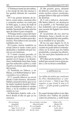 17 Entonces tomé las dos tablas,
y las arrojé de mis dos manos y
las quebré delante de vuestros
ojos.
18 Y me postré delante de Je-
hová, como antes, cuarenta días
y cuarenta noches; no comí pan
ni bebí agua, a causa de todo el
pecado vuestro que habíais co-
metido a
haciendo lo malo ante los
ojos de Jehová para enojarlo.
19 Porque temí a causa del furor
y de la ira con que Jehová estaba
enojado contra vosotros para des-
truiros. Pero Jehová me escuchó
también esta vez.
20 Contra Aarón también se
enojó Jehová tanto como para
destruirlo; y también oré por Aa-
rón en ese entonces.
21 Y tomé vuestro pecado, el
becerro que habíais hecho, y lo
quemé en el fuego y lo desme-
nucé, moliéndolo muy bien, hasta
que fue reducido a polvo; y eché
el polvo al arroyo que descendía
del monte.
22 También en Tabera, y en
Massa, y en Kibrot-hataava, a
pro-
vocasteis a ira a Jehová.
23 Y cuando Jehová os envió
desde Cades-barnea, diciendo:
Subid y poseed la tierra que yo os
he dado, también fuisteis a
rebel-
des al mandato de Jehová vuestro
Dios, y no le creisteis ni obede-
cisteis su voz.
24 Rebeldes habéis sido a Je-
hová desde el día en que yo os
conozco.
25 Me postré, pues, delante
de Jehová; cuarenta días y cua-
renta noches estuve postrado,
porque Jehová dijo que os había
de destruir.
26 Y oré a Jehová, diciendo:
Oh Señor Jehová, no destruyas
a tu pueblo, a tu a
heredad que
has redimido con tu grandeza,
que sacaste de Egipto con mano
poderosa.
27 Acuérdate de tus siervos
Abraham, Isaac y Jacob; no mi-
res la a
terquedad de este pueblo,
ni su maldad ni su b
pecado,
28 no sea que digan los de la
tierra de donde nos sacaste: Por
cuanto no pudo Jehová introdu-
cirlos en la tierra que les había
prometido, o porque los aborre-
cía, los sacó para matarlos en el
desierto.
29Yellos son tu a
pueblo y tu b
he-
redad que sacaste con tu gran po-
der y con tu brazo extendido.
CAPÍTULO 10
Las tablas de piedra que contienen
los Diez Mandamientos se colo-
can en el arca — Todo lo que Dios
requiere es que Israel le ame y le
sirva — ¡Cuán grande y poderoso
es Jehová!
EN aquel tiempo Jehová me dijo:
Lábrate dos a
tablas de piedra
como las primeras, y sube hasta
18 a GEE Inicuo,
iniquidad.
22 a Éx. 17:4–7;
Núm. 11:1–3, 31–34.
23 a Núm. 14:22–23, 27.
26 a GEE Israel—Las doce
tribus de Israel.
27 a GEE Orgullo.
b GEE Pecado.
29 a Éx. 33:13.
b Deut. 4:20;
Moisés 1:39.
10 1 a Éx. 31:18;
TJS Éx. 34:1–2
(Apéndice).
321 DEUTERONOMIO 9:17–10:1
 