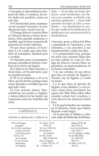 y b
escogió su descendencia des-
pués de ellos, a vosotros, de en-
tre todos los pueblos, como en
este día.
16 a
Circuncidad, pues, el prepu-
cio de vuestro b
corazón y c
no en-
durezcáis más vuestra cerviz.
17 Porque Jehová vuestro Dios
es a
Dios de dioses y Señor de se-
ñores, Dios grande, poderoso y
temible, que no hace acepción de
personas ni recibe soborno,
18 que hace justicia al huér-
fano y a la viuda, que ama tam-
bién al extranjero, dándole pan
y vestido.
19 a
Amaréis, pues, al extranjero,
porque extranjeros fuisteis voso-
tros en la tierra de Egipto.
20 A Jehová tu Dios temerás, a
él servirás, a él a
te aferrarás y por
su nombre jurarás.
21 Él es tu alabanza y él es tu
Dios, que ha hecho contigo estas
cosas a
grandes y terribles que tus
ojos han visto.
22 Con setenta almas a
des-
cendieron tus padres a Egipto,
y ahora Jehová te ha hecho tan
numeroso como las b
estrellas del
cielo.
CAPÍTULO 11
Amarás y obedecerás a Jehová tu
Dios — Si los hijos de Israel obe-
decen, serán bendecidos con llu-
via y con cosechas, y echarán a las
naciones poderosas — Israel debe
aprender las leyes de Dios y ense-
ñarlas — Las bendiciones se reci-
ben por medio de la obediencia; las
maldiciones son consecuencia de la
desobediencia.
a
AMARÁS, pues, a Jehová tu Dios
y guardarás su b
mandato, y sus
estatutos, y sus decretos y sus
mandamientos, todos los días.
2 Y comprended hoy, porque
no hablo con vuestros hijos que
no han sabido ni visto el a
cas-
tigo de Jehová vuestro Dios, su
grandeza, su mano poderosa, ni
su brazo extendido,
3 ni sus señales ni sus obras
que hizo en medio de Egipto a
Faraón, rey de Egipto, y a toda
su tierra;
4 y lo que hizo al ejército de
Egipto, a sus caballos y a sus ca-
rros; cómo hizo precipitar las
aguas del a
Mar Rojo sobre ellos
cuando venían tras vosotros, y
cómo Jehová los destruyó hasta
hoy;
5 y lo que ha hecho con vosotros
en el desierto, hasta que habéis
llegado a este lugar;
6 y lo que hizo a a
Datán y a Abi-
ram, hijos de Eliab hijo de Rubén;
15 b GEE Escoger,
escogido.
16 a Es decir, puriﬁcad
vuestro corazón.
GEE Pureza, puro.
b 2 Cor. 3:3.
GEE Corazón.
c O sea, no seáis
obstinados.
GEE Orgullo.
17 a Apoc. 17:14;
19:11–16.
19 a Lev. 19:33–34.
20 a Jacob 6:5.
GEE Unidad.
21 a Éx. 34:10;
DyC 133:42–44.
22 a GEE Egipto.
b Gén. 15:5; Éx. 1:7.
11 1 a Deut. 6:5;
Mateo 22:36–40;
DyC 59:5–6.
b GEE Ley de Moisés.
Gén. 26:4–5.
2 a GEE Castigar, castigo.
4 a HEB Mar Rojo.
Éx. 14:27–28;
DyC 8:3.
6 a Núm. 16:25–35;
26:9–11.
323 DEUTERONOMIO 10:16–11:6
 