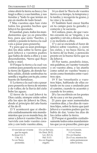 cómo abrió la tierra su boca y los
tragó a ellos y a sus familias, y sus
tiendas y b
todo lo que tenían en
pie en medio de todo Israel.
7 Mas vuestros ojos han visto
todos los grandes hechos que
Jehová ha ejecutado.
8 Guardad, pues, todos los man-
damientos que yo os prescribo
hoy, para que seáis a
fuertes, y
entréis y poseáis la tierra a la cual
vais a pasar para poseerla;
9 y para que os sean prolonga-
dos los días sobre la tierra que
juró Jehová a vuestros padres
que había de darla a ellos y a sus
descendientes, a
tierra que ﬂuye
leche y miel.
10 Porque la tierra a la cual vas
a entrar para poseerla no es como
la tierra de Egipto, de donde ha-
béis salido, donde sembrabas tu
semilla y regabas con tu pie, como
huerto de hortalizas.
11 La tierra a la cual vais a pasar
para poseerla es tierra de montes
y de valles; de la lluvia del cielo
bebe las aguas;
12 tierra de la cual Jehová tu
Dios cuida; siempre están sobre
ella los ojos de Jehová tu Dios,
desde el principio del año hasta
el ﬁn de él.
13 Y acontecerá que si obede-
céis cuidadosamente mis manda-
mientos que yo os mando hoy, de
amar a Jehová vuestro Dios y de
a
servirle con todo vuestro cora-
zón y con toda vuestra alma,
14 yo daré la a
lluvia de vuestra
tierra a su tiempo, la temprana y
la tardía; y recogerás tu grano, y
tu vino y tu aceite.
15 También haré crecer hierba
en tu campo para tu ganado; y
comerás y te saciarás.
16 Cuidaos, pues, de que vues-
tro corazón no se a
engañe, y os
apartéis y sirváis a dioses ajenos,
y os inclinéis a ellos;
17 y así se encienda el furor de
Jehová sobre vosotros, y cierre
los cielos, y no haya lluvia, ni
la tierra dé su fruto, y perezcáis
pronto en la buena tierra que os
da Jehová.
18 Por tanto, pondréis éstas,
mis palabras, en vuestro a
corazón
y en vuestra alma, y las ataréis
como señal en vuestra b
mano y
serán como frontales entre vues-
tros ojos.
19 Y las a
enseñaréis a vues-
tros hijos, hablando de ellas es-
tando en tu casa o andando por
el camino, cuando te acuestes y
cuando te levantes;
20 y las escribirás en los postes
de tu casa y en tus puertas,
21 para que sean aumentados
vuestros días, y los días de vues-
tros hijos, sobre la tierra que juró
Jehová a vuestros padres que les
había de dar, a
como los días de
los cielos sobre la tierra.
22 Porque si guardáis cuidado-
samente todos estos mandamien-
tos que yo os prescribo, para que
6 b HEB todo ser viviente
que los seguía.
8 a Josué 1:6–7;
1 Ne. 4:2.
9 a GEE Tierra
prometida.
13 a GEE Servicio.
14 a Deut. 28:12;
Lev. 26:3–6;
Hel. 11:13.
16 a GEE Engañar,
engaño.
18 a GEE Corazón.
b O sea, brazo.
19 a GEE Enseñar.
21 a O sea, mientras los
cielos permanezcan
sobre la tierra.
324DEUTERONOMIO 11:7–22
 