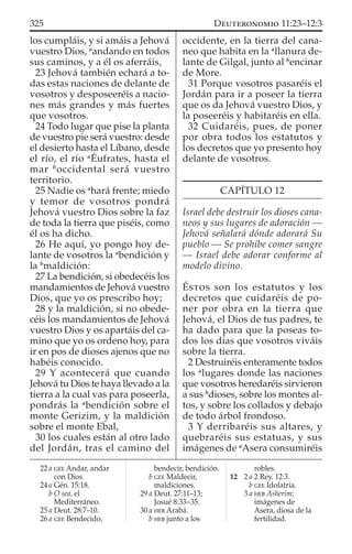 los cumpláis, y si amáis a Jehová
vuestro Dios, a
andando en todos
sus caminos, y a él os aferráis,
23 Jehová también echará a to-
das estas naciones de delante de
vosotros y desposeeréis a nacio-
nes más grandes y más fuertes
que vosotros.
24 Todo lugar que pise la planta
de vuestro pie será vuestro: desde
el desierto hasta el Líbano, desde
el río, el río a
Éufrates, hasta el
mar b
occidental será vuestro
territorio.
25 Nadie os a
hará frente; miedo
y temor de vosotros pondrá
Jehová vuestro Dios sobre la faz
de toda la tierra que piséis, como
él os ha dicho.
26 He aquí, yo pongo hoy de-
lante de vosotros la a
bendición y
la b
maldición:
27 La bendición, si obedecéis los
mandamientos de Jehová vuestro
Dios, que yo os prescribo hoy;
28 y la maldición, si no obede-
céis los mandamientos de Jehová
vuestro Dios y os apartáis del ca-
mino que yo os ordeno hoy, para
ir en pos de dioses ajenos que no
habéis conocido.
29 Y acontecerá que cuando
Jehová tu Dios te haya llevado a la
tierra a la cual vas para poseerla,
pondrás la a
bendición sobre el
monte Gerizim, y la maldición
sobre el monte Ebal,
30 los cuales están al otro lado
del Jordán, tras el camino del
occidente, en la tierra del cana-
neo que habita en la a
llanura de-
lante de Gilgal, junto al b
encinar
de More.
31 Porque vosotros pasaréis el
Jordán para ir a poseer la tierra
que os da Jehová vuestro Dios, y
la poseeréis y habitaréis en ella.
32 Cuidaréis, pues, de poner
por obra todos los estatutos y
los decretos que yo presento hoy
delante de vosotros.
CAPÍTULO 12
Israel debe destruir los dioses cana-
neos y sus lugares de adoración —
Jehová señalará dónde adorará Su
pueblo — Se prohíbe comer sangre
— Israel debe adorar conforme al
modelo divino.
ÉSTOS son los estatutos y los
decretos que cuidaréis de po-
ner por obra en la tierra que
Jehová, el Dios de tus padres, te
ha dado para que la poseas to-
dos los días que vosotros viváis
sobre la tierra.
2 Destruiréis enteramente todos
los a
lugares donde las naciones
que vosotros heredaréis sirvieron
a sus b
dioses, sobre los montes al-
tos, y sobre los collados y debajo
de todo árbol frondoso.
3 Y derribaréis sus altares, y
quebraréis sus estatuas, y sus
imágenes de a
Asera consumiréis
22 a GEE Andar, andar
con Dios.
24 a Gén. 15:18.
b O sea, el
Mediterráneo.
25 a Deut. 28:7–10.
26 a GEE Bendecido,
bendecir, bendición.
b GEE Maldecir,
maldiciones.
29 a Deut. 27:11–13;
Josué 8:33–35.
30 a HEB Arabá.
b HEB junto a los
robles.
12 2 a 2 Rey. 12:3.
b GEE Idolatría.
3 a HEB Asherim;
imágenes de
Asera, diosa de la
fertilidad.
325 DEUTERONOMIO 11:23–12:3
 