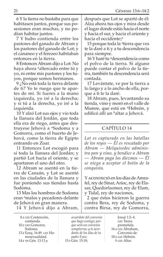 6 Y la tierra no bastaba para que
habitasen juntos, porque sus po-
sesiones eran muchas, y no po-
dían habitar juntos.
7 Y hubo contienda entre los
pastores del ganado de Abram y
los pastores del ganado de Lot; y
el cananeo y el ferezeo habitaban
entonces en la tierra.
8 EntoncesAbram dijo a Lot: No
haya ahora a
altercado entre tú y
yo, ni entre mis pastores y los tu-
yos, porque somos hermanos.
9 ¿No está toda la tierra delante
de ti? Yo te ruego que te apar-
tes de mí. Si fueres a la mano
izquierda, yo iré a la derecha;
y si tú a la derecha, yo iré a la
izquierda.
10 Y alzó Lot sus ojos y vio toda
la llanura del Jordán, que toda
ella era de riego, antes que des-
truyese Jehová a a
Sodoma y a
Gomorra, como el huerto de Je-
hová, como la tierra de Egipto
entrando en Zoar.
11 Entonces Lot escogió para
sí toda la llanura del Jordán; y
partió Lot hacia el oriente, y se
apartaron el uno del otro.
12 Abram se asentó en la tie-
rra de Canaán, y Lot se asentó
en las ciudades de la llanura y
fue poniendo sus tiendas hasta
Sodoma.
13 Mas los hombres de Sodoma
eran a
malos y pecadores delante
de Jehová en gran manera.
14 Y Jehová dijo a Abram,
después que Lot se apartó de él:
Alza ahora tus ojos y mira desde
el lugar donde estás hacia el norte
y hacia el sur, y hacia el oriente y
hacia el occidente;a
15 porque toda la a
tierra que ves
te la daré a ti y a tu descendencia
para siempre.
16 Y haré tu a
descendencia como
el polvo de la tierra. Si alguno
puede contar el polvo de la tie-
rra, también tu descendencia será
contada.
17 Levántate, ve por la tierra a
lo largo y a lo ancho de ella, por-
que a ti te la daré.
18 Abram, pues, levantando su
tienda, vino y moró en el valle de
Mamre, que está en a
Hebrón, y
ediﬁcó allí un b
altar a Jehová.
CAPÍTULO 14
Lot es capturado en las batallas
de los reyes — Él es rescatado por
Abram — Melquisedec adminis-
tra pan y vino, y bendice a Abram
— Abram paga los diezmos — Él
se niega a aceptar el botín de la
conquista.
YACONTECIÓ en los días deAmra-
fel, rey de Sinar, Arioc, rey de Ela-
sar, Quedorlaomer, rey de Elam,
y Tidal, rey de naciones,
2 que éstos hicieron la guerra
contra Bera, rey de Sodoma, y
contra Birsa, rey de Gomorra,
8 a GEE Contención,
contienda.
10 a GEE Gomorra;
Sodoma.
13 a Ezeq. 16:49. GEE Ho-
mosexualidad.
14 a TJS Gén. 13:13 y
acuérdate del convenio
que hago contigo; por-
que será un convenio
sempiterno; y te acor-
darás de los días de tu
padre Enoc;
15 a Gén. 15:18;
Josué 1:2–4.
GEE Tierra
prometida.
16 a GEE Abraham,
Convenio de.
18 a GEE Hebrón.
b GEE Altar.
21 GÉNESIS 13:6–14:2
 