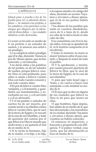 CAPÍTULO 13
Jehová pone a prueba a los de Su
pueblo para ver si adorarán dioses
falsos — Se matará a los profetas, a
los soñadores, a los parientes o a los
amigos que aboguen por la adora-
ción de dioses falsos — Las ciudades
idólatras serán destruidas.
CUANDO se levante en medio de
ti un profeta o un soñador de
sueños, y te anuncie una señal o
un prodigio,
2 y se cumpla la señal o prodigio
que él te dijo, diciendo: Vamos en
pos de a
dioses ajenos, que no has
conocido, y sirvámosles,
3 no darás oídos a las palabras
de tal profeta, ni de tal soñador
de sueños, porque Jehová vues-
tro Dios os está probando, para
saber si amáis a Jehová vuestro
Dios con todo vuestro corazón y
con toda vuestra alma.
4 En pos de Jehová vuestro Dios
a
andaréis, y a él temeréis, y guar-
daréis sus mandamientos, y es-
cucharéis su voz, y a él serviréis
y a él os aferraréis.
5 Y el tal profeta o soñador de
sueños ha de ser muerto, por
cuanto incitó a la rebelión contra
Jehová vuestro Dios, que te sacó
de la tierra de Egipto y te rescató
de la casa de servidumbre, y trató
de apartarte del camino por el
que Jehová tu Dios te mandó que
anduvieses; y así quitarás el mal
de en medio de ti.
6 Si te incita tu hermano, hijo
de tu madre, o tu hijo, o tu hija,
o la esposa amada o tu amigo del
alma, diciendo en secreto: Vaya-
mos y sirvamos a dioses ajenos,
que ni tú ni tus padres habéis
conocido,
7 los dioses de los pueblos que
están en vuestros alrededores,
cerca de ti o lejos de ti, desde
un cabo de la tierra hasta el otro
cabo de ella,
8 no consentirás con él ni le da-
rás oídos, ni tu ojo se apiadará de
él, ni le tendrás compasión ni lo
encubrirás.
9 Antes lo matarás; tu mano se
alzará a
primero sobre él para ma-
tarle, y después la mano de todo
el pueblo.
10 Y lo apedrearás, y morirá,
por cuanto procuró apartarte de
Jehová tu Dios, que te sacó de
la tierra de Egipto, de la casa de
servidumbre,
11 para que todo Israel oiga y
a
tema, y no vuelva a hacer cosa
semejante a esta maldad en me-
dio de ti.
12 Si oyes que se dice en alguna
de tus ciudades que Jehová tu
Dios te da para que mores en
ellas,
13 que hombres, hijos impíos,
han salido de en medio de ti, que
han descarriado a los moradores
de su ciudad, diciendo: Vayamos
y sirvamos a dioses ajenos, que
vosotros no habéis conocido,
14 entonces tú inquirirás, y
buscarás y preguntarás con dili-
gencia. Y si parece verdad, cosa
cierta, que tal abominación se
hizo en medio de ti,
13 2 a Éx. 22:20.
4 a GEE Andar, andar
con Dios.
9 a Deut. 17:7.
11 a GEE Temor—Temor
de Dios.
328DEUTERONOMIO 13:1–14
 
