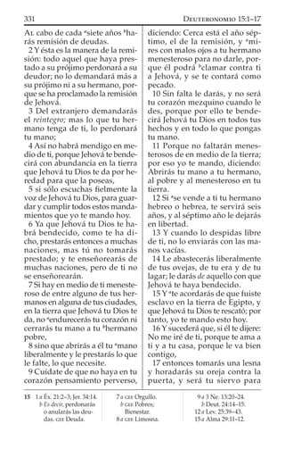 AL cabo de cada a
siete años b
ha-
rás remisión de deudas.
2 Y ésta es la manera de la remi-
sión: todo aquel que haya pres-
tado a su prójimo perdonará a su
deudor; no lo demandará más a
su prójimo ni a su hermano, por-
que se ha proclamado la remisión
de Jehová.
3 Del extranjero demandarás
el reintegro; mas lo que tu her-
mano tenga de ti, lo perdonará
tu mano;
4 Así no habrá mendigo en me-
dio de ti, porque Jehová te bende-
cirá con abundancia en la tierra
que Jehová tu Dios te da por he-
redad para que la poseas,
5 si sólo escuchas ﬁelmente la
voz de Jehová tu Dios, para guar-
dar y cumplir todos estos manda-
mientos que yo te mando hoy.
6 Ya que Jehová tu Dios te ha-
brá bendecido, como te ha di-
cho, prestarás entonces a muchas
naciones, mas tú no tomarás
prestado; y te enseñorearás de
muchas naciones, pero de ti no
se enseñorearán.
7 Si hay en medio de ti meneste-
roso de entre alguno de tus her-
manos en alguna de tus ciudades,
en la tierra que Jehová tu Dios te
da, no a
endurecerás tu corazón ni
cerrarás tu mano a tu b
hermano
pobre,
8 sino que abrirás a él tu a
mano
liberalmente y le prestarás lo que
le falte, lo que necesite.
9 Cuídate de que no haya en tu
corazón pensamiento perverso,
diciendo: Cerca está el año sép-
timo, el de la remisión, y a
mi-
res con malos ojos a tu hermano
menesteroso para no darle, por-
que él podrá b
clamar contra ti
a Jehová, y se te contará como
pecado.
10 Sin falta le darás, y no será
tu corazón mezquino cuando le
des, porque por ello te bende-
cirá Jehová tu Dios en todos tus
hechos y en todo lo que pongas
tu mano.
11 Porque no faltarán menes-
terosos de en medio de la tierra;
por eso yo te mando, diciendo:
Abrirás tu mano a tu hermano,
al pobre y al menesteroso en tu
tierra.
12 Si a
se vende a ti tu hermano
hebreo o hebrea, te servirá seis
años, y al séptimo año le dejarás
en libertad.
13 Y cuando lo despidas libre
de ti, no lo enviarás con las ma-
nos vacías.
14 Le abastecerás liberalmente
de tus ovejas, de tu era y de tu
lagar; le darás de aquello con que
Jehová te haya bendecido.
15 Y a
te acordarás de que fuiste
esclavo en la tierra de Egipto, y
que Jehová tu Dios te rescató; por
tanto, yo te mando esto hoy.
16 Y sucederá que, si él te dijere:
No me iré de ti, porque te ama a
ti y a tu casa, porque le va bien
contigo,
17 entonces tomarás una lesna
y horadarás su oreja contra la
puerta, y será tu siervo para
15 1 a Éx. 21:2–3; Jer. 34:14.
b Es decir, perdonarás
o anularás las deu-
das. GEE Deuda.
7 a GEE Orgullo.
b GEE Pobres;
Bienestar.
8 a GEE Limosna.
9 a 3 Ne. 13:20–24.
b Deut. 24:14–15.
12 a Lev. 25:39–43.
15 a Alma 29:11–12.
331 DEUTERONOMIO 15:1–17
 