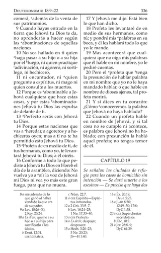 comerá, a
además de la venta de
sus patrimonios.
9 Cuando hayas entrado en la
tierra que Jehová tu Dios te da,
no aprenderás a hacer según
las a
abominaciones de aquellas
naciones.
10 No sea hallado en ti quien
a
haga pasar a su hijo o a su hija
por el b
fuego, ni quien practique
c
adivinación, ni agorero, ni sortí-
lego, ni hechicero,
11 ni encantador, ni a
quien
pregunte a espíritus, ni mago ni
quien consulte a los muertos.
12 Porque es a
abominable a Je-
hová cualquiera que hace estas
cosas, y por estas b
abominacio-
nes Jehová tu Dios las expulsa
de delante de ti.
13 a
Perfecto serás con Jehová
tu Dios.
14 Porque estas naciones que
vas a a
heredar, a agoreros y a he-
chiceros oyen; mas a ti no te ha
permitido esto Jehová tu Dios.
15 a
Profeta de en medio de ti, de
tus hermanos, como yo, te levan-
tará Jehová tu Dios; a él oiréis.
16 Conforme a todo lo que pe-
diste a Jehová tu Dios en Horeb el
día de la asamblea, diciendo: No
vuelva yo a a
oír la voz de Jehová
mi Dios ni vea yo más este gran
fuego, para que no muera.
17 Y Jehová me dijo: Está bien
lo que han dicho.
18 Profeta les levantaré de en
medio de sus hermanos, como
tú; y pondré mis a
palabras en su
boca, y él les hablará todo lo que
yo le mande.
19 Mas acontecerá que cual-
quiera que no oiga mis palabras
que él hable en mi nombre, yo le
pediré cuentas.
20 Pero el a
profeta que b
tenga
la presunción de hablar palabra
en mi nombre que yo no le haya
mandado hablar, o que hable en
nombre de dioses ajenos, tal pro-
feta morirá.
21 Y si dices en tu corazón:
¿Cómo a
conoceremos la palabra
que Jehová no haya hablado?
22 Cuando un profeta hable
en nombre de Jehová, y si tal
cosa no se cumple ni acontece,
es palabra que Jehová no ha ha-
blado; con presunción la habló
aquel profeta; no tengas temor
de él.
CAPÍTULO 19
Se señalan las ciudades de refu-
gio para los casos de homicidio sin
intención — Se dará muerte a los
asesinos — Es preciso que haya dos
8 a HEB además de lo
que ganó al haber
vendido lo que era
de su padre.
9 a Lev. 18:26–30;
2 Rey. 23:24.
10 a Es decir, queme a su
hijo o a su hija para
sacriﬁcarlo a los
ídolos.
b Deut. 12:31.
GEE Idolatría.
c Núm. 22:7.
11 a GEE Espíritu—Espíri-
tus inmundos.
12 a 2 Cró. 33:5–7.
b Lev. 18:24–25;
1 Ne. 17:33–40.
13 a GEE Perfecto.
14 a Es decir, despojar,
desposeer.
15 a Hech. 3:20–23;
3 Ne. 20:23;
JS—H 1:40.
16 a Éx. 20:19;
Deut. 5:25.
18 a Juan 8:28;
12:49–50; 17:8;
DyC 1:38.
20 a GEE Supercherías
sacerdotales.
b Zac. 10:2.
21 a Jer. 28:8–9;
DyC 64:39.
336DEUTERONOMIO 18:9–22
 