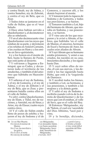 y contra Sinab, rey de Adma, y
contra Semeber, rey de Zeboim,
y contra el rey de Bela, que es
Zoar.
3 Todos éstos se juntaron en el
valle de Sidim, que es el a
mar
Salado.
4 Doce años habían servido a
Quedorlaomer y, al decimotercer
año se rebelaron.
5 Y en el año decimocuarto vino
Quedorlaomer con los reyes que
estaban de su parte, y derrotaron
a los refaítas en Astarot Carnaim,
a los zuzitas en Ham y a los emi-
tas en Save-quiriataim,
6 y a los horeos en el monte de
Seir, hasta la llanura de Parán,
que está junto al desierto.
7 Y volvieron y llegaron a En-
mispat, que es Cades, y devas-
taron todo el territorio de los
amalecitas, y también el del amo-
rreo que habitaba en Hazezón-
tamar.
8 Y salieron el rey de Sodoma,
y el rey de Gomorra, y el rey de
Adma, y el rey de Zeboim y el
rey de Bela, que es Zoar, y pre-
sentaron batalla contra ellos en
el valle de Sidim;
9 a saber, contra Quedorlaomer,
rey de Elam, y Tidal, rey de na-
ciones, y Amrafel, rey de Sinar, y
Arioc, rey de Elasar; cuatro reyes
contra cinco.
10 Y el valle de Sidim estaba
lleno de pozos de asfalto; y hu-
yeron el rey de Sodoma y el de
Gomorra, y cayeron allí, y los
demás huyeron al monte.
11 Y tomaron toda la riqueza de
Sodoma y de Gomorra, y todas
sus provisiones, y se fueron.
12 Tomaron también a Lot, hijo
del hermano de Abram, que mo-
raba en Sodoma, y sus posesio-
nes, y se fueron.
13 Y vino uno de los que esca-
paron y le avisó a Abram, el he-
breo, que habitaba a
en el valle
de Mamre, el amorreo, hermano
de Escol y hermano de Aner, los
cuales eran aliados de Abram.
14 Y oyóAbram que su hermano
estaba prisionero, a
y armó a sus
criados, los nacidos en su casa,
trescientos dieciocho, y los siguió
hasta Dan.
15 Y cayó sobre ellos de no-
che, él con sus siervos, y los de-
rrotó y los fue siguiendo hasta
Hoba, que está a la a
izquierda
de Damasco.
16 Y recobró todos los bienes,
y también a Lot, su hermano, y
sus posesiones, y también a las
mujeres y a la demás gente.
17 Y salió el rey de Sodoma a
recibirlo cuando volvía de la de-
rrota de Quedorlaomer y de los
reyes que con él estaban, al valle
de Save, que es el valle del Rey.
18 Entonces a
Melquisedec, rey
de b
Salem, el cual era c
sacerdote
del Dios Altísimo, d
sacó pan y
vino,
19 y le bendijo, diciendo,
14 3 a GEE Mar Muerto.
13 a HEB en el encinar de
Mamre.
14 a O sea, los movilizó o
los guió a.
15 a Es decir, el norte.
18 a HEB rey de rectitud.
GEE Melquisedec.
b GEE Jerusalén; Salem.
c GEE Sumo sacerdote;
Melquisedec; Sacer-
dote, Sacerdocio de
Melquisedec.
d TJS Gén. 14:17
…y partió el pan y
lo bendijo; y bendijo
el vino, siendo [él] el
sacerdote del Dios
Altísimo.
22GÉNESIS 14:3–19
 