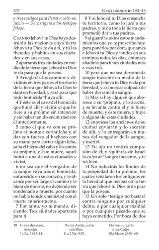 o tres testigos para llevar a cabo un
juicio — Se castigará a los testigos
falsos.
CUANDO Jehová tu Dios haya des-
truido las naciones cuya tierra
Jehová tu Dios te da a ti, y tú las
a
heredes y habites en sus ciuda-
des y en sus casas,
2 apartarás tres ciudades en me-
dio de la tierra que Jehová tu Dios
te da para que la poseas.
3 Arreglarás los caminos y di-
vidirás en tres partes el territorio
de la tierra que Jehová tu Dios te
dará en heredad, y será para que
todo homicida a
huya allí.
4 Y éste es el caso del homicida
que huirá allí y vivirá: el que hi-
riere a su prójimo sin intención
y sin haber tenido enemistad con
él anteriormente,
5 como el que va con su pró-
jimo al monte a cortar leña y, al
dar con fuerza el hachazo con
su mano para cortar algún leño,
salta el hierro del cabo y da contra
su prójimo, y éste muere, aquél
huirá a una de estas ciudades y
vivirá;
6 no sea que el vengador de
la sangre vaya tras el homicida,
enfurecido en su corazón, y le al-
cance por ser largo el camino y le
hiera de muerte, no debiendo ser
condenado a muerte, por cuanto
no había tenido enemistad con el
muerto anteriormente.
7 Por tanto, yo te mando, di-
ciendo: Tres ciudades apartarás
para ti.
8 Y si Jehová tu Dios ensancha
tu territorio, como lo juró a tus
padres, y te da toda la tierra que
prometió dar a tus padres,
9 si guardas todos estos manda-
mientos que yo te prescribo hoy,
para ponerlos por obra, que ames
a Jehová tu Dios y a
andes en sus
caminos todos los días, entonces
añadirás para ti tres ciudades más
a esas tres,
10 para que no sea derramada
sangre inocente en medio de la
tierra que Jehová tu Dios te da por
heredad, y así no seas culpado de
haber derramado sangre.
11 Mas si hay alguien que abo-
rrece a su a
prójimo, y lo acecha,
y se levanta contra él y lo hiere
de muerte, y éste muere, y huye
a alguna de estas ciudades,
12 entonces los ancianos de su
ciudad enviarán y lo sacarán
de allí, y lo entregarán en ma-
nos del vengador de la sangre,
y morirá.
13 Tu ojo no tendrá compa-
sión de él; y a
quitarás de Israel
la culpa de b
sangre inocente, y te
irá bien.
14 No reducirás los límites de
la propiedad de tu prójimo, los
cuales señalaron los antiguos en
la heredad que recibas en la tie-
rra que Jehová tu Dios te da para
que la poseas.
15 Un solo a
testigo no bastará
contra ninguno por cualquier
delito, o por cualquier maldad
o por cualquier pecado que se
haya cometido. Por boca de dos
19 1 a HEB desalojes,
despojes.
3 a Éx. 21:12–14.
9 a GEE Andar, andar
con Dios.
11 a 2 Ne. 9:35.
13 a HEB purgarás.
b GEE Culpa.
15 a Mateo 26:59–60.
337 DEUTERONOMIO 19:1–15
 
