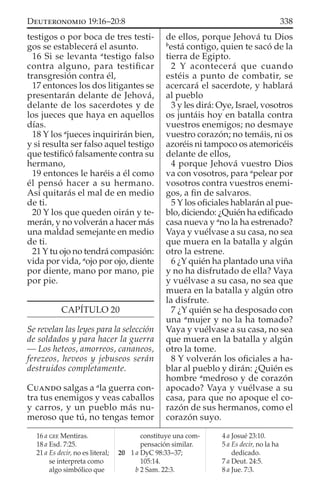 testigos o por boca de tres testi-
gos se establecerá el asunto.
16 Si se levanta a
testigo falso
contra alguno, para testiﬁcar
transgresión contra él,
17 entonces los dos litigantes se
presentarán delante de Jehová,
delante de los sacerdotes y de
los jueces que haya en aquellos
días.
18 Y los a
jueces inquirirán bien,
y si resulta ser falso aquel testigo
que testiﬁcó falsamente contra su
hermano,
19 entonces le haréis a él como
él pensó hacer a su hermano.
Así quitarás el mal de en medio
de ti.
20 Y los que queden oirán y te-
merán, y no volverán a hacer más
una maldad semejante en medio
de ti.
21 Y tu ojo no tendrá compasión:
vida por vida, a
ojo por ojo, diente
por diente, mano por mano, pie
por pie.
CAPÍTULO 20
Se revelan las leyes para la selección
de soldados y para hacer la guerra
— Los heteos, amorreos, cananeos,
ferezeos, heveos y jebuseos serán
destruidos completamente.
CUANDO salgas a a
la guerra con-
tra tus enemigos y veas caballos
y carros, y un pueblo más nu-
meroso que tú, no tengas temor
de ellos, porque Jehová tu Dios
b
está contigo, quien te sacó de la
tierra de Egipto.
2 Y acontecerá que cuando
estéis a punto de combatir, se
acercará el sacerdote, y hablará
al pueblo
3 y les dirá: Oye, Israel, vosotros
os juntáis hoy en batalla contra
vuestros enemigos; no desmaye
vuestro corazón; no temáis, ni os
azoréis ni tampoco os atemoricéis
delante de ellos,
4 porque Jehová vuestro Dios
va con vosotros, para a
pelear por
vosotros contra vuestros enemi-
gos, a ﬁn de salvaros.
5 Y los oﬁciales hablarán al pue-
blo, diciendo: ¿Quién ha ediﬁcado
casa nueva y a
no la ha estrenado?
Vaya y vuélvase a su casa, no sea
que muera en la batalla y algún
otro la estrene.
6 ¿Y quién ha plantado una viña
y no ha disfrutado de ella? Vaya
y vuélvase a su casa, no sea que
muera en la batalla y algún otro
la disfrute.
7 ¿Y quién se ha desposado con
una a
mujer y no la ha tomado?
Vaya y vuélvase a su casa, no sea
que muera en la batalla y algún
otro la tome.
8 Y volverán los oﬁciales a ha-
blar al pueblo y dirán: ¿Quién es
hombre a
medroso y de corazón
apocado? Vaya y vuélvase a su
casa, para que no apoque el co-
razón de sus hermanos, como el
corazón suyo.
16 a GEE Mentiras.
18 a Esd. 7:25.
21 a Es decir, no es literal;
se interpreta como
algo simbólico que
constituye una com-
pensación similar.
20 1 a DyC 98:33–37;
105:14.
b 2 Sam. 22:3.
4 a Josué 23:10.
5 a Es decir, no la ha
dedicado.
7 a Deut. 24:5.
8 a Jue. 7:3.
338DEUTERONOMIO 19:16–20:8
 
