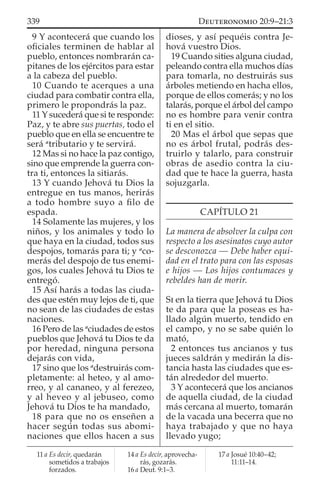 9 Y acontecerá que cuando los
oﬁciales terminen de hablar al
pueblo, entonces nombrarán ca-
pitanes de los ejércitos para estar
a la cabeza del pueblo.
10 Cuando te acerques a una
ciudad para combatir contra ella,
primero le propondrás la paz.
11 Y sucederá que si te responde:
Paz, y te abre sus puertas, todo el
pueblo que en ella se encuentre te
será a
tributario y te servirá.
12 Mas si no hace la paz contigo,
sino que emprende la guerra con-
tra ti, entonces la sitiarás.
13 Y cuando Jehová tu Dios la
entregue en tus manos, herirás
a todo hombre suyo a ﬁlo de
espada.
14 Solamente las mujeres, y los
niños, y los animales y todo lo
que haya en la ciudad, todos sus
despojos, tomarás para ti; y a
co-
merás del despojo de tus enemi-
gos, los cuales Jehová tu Dios te
entregó.
15 Así harás a todas las ciuda-
des que estén muy lejos de ti, que
no sean de las ciudades de estas
naciones.
16 Pero de las a
ciudades de estos
pueblos que Jehová tu Dios te da
por heredad, ninguna persona
dejarás con vida,
17 sino que los a
destruirás com-
pletamente: al heteo, y al amo-
rreo, y al cananeo, y al ferezeo,
y al heveo y al jebuseo, como
Jehová tu Dios te ha mandado,
18 para que no os enseñen a
hacer según todas sus abomi-
naciones que ellos hacen a sus
dioses, y así pequéis contra Je-
hová vuestro Dios.
19 Cuando sities alguna ciudad,
peleando contra ella muchos días
para tomarla, no destruirás sus
árboles metiendo en hacha ellos,
porque de ellos comerás; y no los
talarás, porque el árbol del campo
no es hombre para venir contra
ti en el sitio.
20 Mas el árbol que sepas que
no es árbol frutal, podrás des-
truirlo y talarlo, para construir
obras de asedio contra la ciu-
dad que te hace la guerra, hasta
sojuzgarla.
CAPÍTULO 21
La manera de absolver la culpa con
respecto a los asesinatos cuyo autor
se desconozca — Debe haber equi-
dad en el trato para con las esposas
e hijos — Los hijos contumaces y
rebeldes han de morir.
SI en la tierra que Jehová tu Dios
te da para que la poseas es ha-
llado algún muerto, tendido en
el campo, y no se sabe quién lo
mató,
2 entonces tus ancianos y tus
jueces saldrán y medirán la dis-
tancia hasta las ciudades que es-
tán alrededor del muerto.
3 Y acontecerá que los ancianos
de aquella ciudad, de la ciudad
más cercana al muerto, tomarán
de la vacada una becerra que no
haya trabajado y que no haya
llevado yugo;
11 a Es decir, quedarán
sometidos a trabajos
forzados.
14 a Es decir, aprovecha-
rás, gozarás.
16 a Deut. 9:1–3.
17 a Josué 10:40–42;
11:11–14.
339 DEUTERONOMIO 20:9–21:3
 