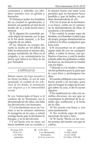 contumaz y rebelde; no obe-
dece nuestra voz; es glotón y
borracho.
21 Entonces todos los hombres
de su ciudad lo apedrearán, y
morirá; así quitarás el mal de en
medio de ti, y todo Israel oirá y
temerá.
22 Si alguien ha cometido pe-
cado digno de muerte, por lo que
se le ha dado muerte, y le has
colgado de un árbol,
23 no a
dejarás su cuerpo du-
rante la noche en b
el árbol; sin
falta lo enterrarás el mismo día,
porque maldición de Dios es el
colgado; y no contaminarás tu
tierra que Jehová tu Dios te da
por c
heredad.
CAPÍTULO 22
Moisés expone las leyes tocantes a
los bienes perdidos, al uso de ropa
apropiada, al cuidado de los inte-
reses de los demás, al casamiento
con vírgenes y a la inmoralidad
sexual.
SI ves a
extraviado el buey o el
cordero de tu b
hermano, no te
desentenderás de ellos; sin falta
los devolverás a tu hermano.
2 Y si tu hermano no es tu a
ve-
cino, o no le conoces, entonces
lo recogerás en tu casa, y estará
contigo hasta que tu hermano lo
busque, y se lo devolverás.
3 Y así harás con su asno, así
harás también con su vestido, y
lo mismo harás con toda a
cosa
perdida que tu hermano haya
perdido y que tú halles; no po-
drás desentenderte de ello.
4 Si ves el asno de tu hermano,
o su buey, caído en el camino,
no te desentenderás de ellos; le
ayudarás a levantarlos.
5 No vestirá la mujer ropa de
hombre, ni el hombre vestirá ropa
de mujer, porque abominación es
a Jehová tu Dios cualquiera que
hace esto.
6 Si encuentras en el camino
algún nido de ave en cualquier
árbol, o sobre la tierra, con po-
lluelos o huevos, y está la madre
echada sobre los polluelos o sobre
los huevos, no tomarás la a
madre
con los hijos.
7 Dejarás ir a la madre y toma-
rás los polluelos para ti, para que
te vaya bien y prolongues tus
días.
8 Cuando ediﬁques casa nueva,
harás pretil a tu terrado, para
que no traigas la culpa de la san-
gre sobre tu casa, si de él cayere
alguien.
9 No sembrarás tu viña con se-
millas diversas, no sea que se
corrompan la plenitud de la se-
milla que sembraste y el fruto
de la viña.
10 No ararás con buey y con
asno juntamente.
11 No vestirás ropa de tejido
mezclado de lana y lino.
12 Te harás a
ﬂecos en las cua-
tro puntas del manto con que te
cubras.
23 a Juan 19:31.
b Gál. 3:13.
c GEE Tierra
prometida.
22 1 a Éx. 23:4.
b GEE Hermano(s),
hermana(s).
2 a O sea, si no vive
cerca.
3 a DyC 136:26.
6 a Lev. 22:28.
12 a Núm. 15:37–40.
341 DEUTERONOMIO 21:21–22:12
 