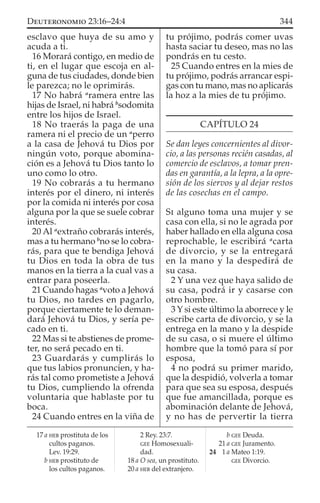esclavo que huya de su amo y
acuda a ti.
16 Morará contigo, en medio de
ti, en el lugar que escoja en al-
guna de tus ciudades, donde bien
le parezca; no le oprimirás.
17 No habrá a
ramera entre las
hijas de Israel, ni habrá b
sodomita
entre los hijos de Israel.
18 No traerás la paga de una
ramera ni el precio de un a
perro
a la casa de Jehová tu Dios por
ningún voto, porque abomina-
ción es a Jehová tu Dios tanto lo
uno como lo otro.
19 No cobrarás a tu hermano
interés por el dinero, ni interés
por la comida ni interés por cosa
alguna por la que se suele cobrar
interés.
20 Al a
extraño cobrarás interés,
mas a tu hermano b
no se lo cobra-
rás, para que te bendiga Jehová
tu Dios en toda la obra de tus
manos en la tierra a la cual vas a
entrar para poseerla.
21 Cuando hagas a
voto a Jehová
tu Dios, no tardes en pagarlo,
porque ciertamente te lo deman-
dará Jehová tu Dios, y sería pe-
cado en ti.
22 Mas si te abstienes de prome-
ter, no será pecado en ti.
23 Guardarás y cumplirás lo
que tus labios pronuncien, y ha-
rás tal como prometiste a Jehová
tu Dios, cumpliendo la ofrenda
voluntaria que hablaste por tu
boca.
24 Cuando entres en la viña de
tu prójimo, podrás comer uvas
hasta saciar tu deseo, mas no las
pondrás en tu cesto.
25 Cuando entres en la mies de
tu prójimo, podrás arrancar espi-
gas con tu mano, mas no aplicarás
la hoz a la mies de tu prójimo.
CAPÍTULO 24
Se dan leyes concernientes al divor-
cio, a las personas recién casadas, al
comercio de esclavos, a tomar pren-
das en garantía, a la lepra, a la opre-
sión de los siervos y al dejar restos
de las cosechas en el campo.
SI alguno toma una mujer y se
casa con ella, si no le agrada por
haber hallado en ella alguna cosa
reprochable, le escribirá a
carta
de divorcio, y se la entregará
en la mano y la despedirá de
su casa.
2 Y una vez que haya salido de
su casa, podrá ir y casarse con
otro hombre.
3 Y si este último la aborrece y le
escribe carta de divorcio, y se la
entrega en la mano y la despide
de su casa, o si muere el último
hombre que la tomó para sí por
esposa,
4 no podrá su primer marido,
que la despidió, volverla a tomar
para que sea su esposa, después
que fue amancillada, porque es
abominación delante de Jehová,
y no has de pervertir la tierra
17 a HEB prostituta de los
cultos paganos.
Lev. 19:29.
b HEB prostituto de
los cultos paganos.
2 Rey. 23:7.
GEE Homosexuali-
dad.
18 a O sea, un prostituto.
20 a HEB del extranjero.
b GEE Deuda.
21 a GEE Juramento.
24 1 a Mateo 1:19.
GEE Divorcio.
344DEUTERONOMIO 23:16–24:4
 