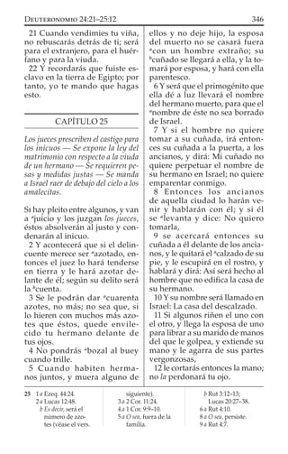 21 Cuando vendimies tu viña,
no rebuscarás detrás de ti; será
para el extranjero, para el huér-
fano y para la viuda.
22 Y recordarás que fuiste es-
clavo en la tierra de Egipto; por
tanto, yo te mando que hagas
esto.
CAPÍTULO 25
Los jueces prescriben el castigo para
los inicuos — Se expone la ley del
matrimonio con respecto a la viuda
de un hermano — Se requieren pe-
sas y medidas justas — Se manda
a Israel raer de debajo del cielo a los
amalecitas.
SI hay pleito entre algunos, y van
a a
juicio y los juzgan los jueces,
éstos absolverán al justo y con-
denarán al inicuo.
2 Y acontecerá que si el delin-
cuente merece ser a
azotado, en-
tonces el juez lo hará tenderse
en tierra y le hará azotar de-
lante de él; según su delito será
la b
cuenta.
3 Se le podrán dar a
cuarenta
azotes, no más; no sea que, si
lo hieren con muchos más azo-
tes que éstos, quede envile-
cido tu hermano delante de
tus ojos.
4 No pondrás a
bozal al buey
cuando trille.
5 Cuando habiten herma-
nos juntos, y muera alguno de
ellos y no deje hijo, la esposa
del muerto no se casará fuera
a
con un hombre extraño; su
b
cuñado se llegará a ella, y la to-
mará por esposa, y hará con ella
parentesco.
6 Y será que el primogénito que
ella dé a luz llevará el nombre
del hermano muerto, para que el
a
nombre de éste no sea borrado
de Israel.
7 Y si el hombre no quiere
tomar a su cuñada, irá enton-
ces su cuñada a la puerta, a los
ancianos, y dirá: Mi cuñado no
quiere perpetuar el nombre de
su hermano en Israel; no quiere
emparentar conmigo.
8 Entonces los ancianos
de aquella ciudad lo harán ve-
nir y hablarán con él; y si él
se a
levanta y dice: No quiero
tomarla,
9 se acercará entonces su
cuñada a él delante de los ancia-
nos, y le quitará el a
calzado de su
pie, y le escupirá en el rostro, y
hablará y dirá: Así será hecho al
hombre que no ediﬁca la casa de
su hermano.
10 Y su nombre será llamado en
Israel: La casa del descalzado.
11 Si algunos riñen el uno con
el otro, y llega la esposa de uno
para librar a su marido de manos
del que le golpea, y extiende su
mano y le agarra de sus partes
vergonzosas,
12 le cortarás entonces la mano;
no la perdonará tu ojo.
25 1 a Ezeq. 44:24.
2 a Lucas 12:48.
b Es decir, será el
número de azo-
tes (véase el vers.
siguiente).
3 a 2 Cor. 11:24.
4 a 1 Cor. 9:9–10.
5 a O sea, fuera de la
familia.
b Rut 3:12–13;
Lucas 20:27–38.
6 a Rut 4:10.
8 a O sea, persiste.
9 a Rut 4:7.
346DEUTERONOMIO 24:21–25:12
 