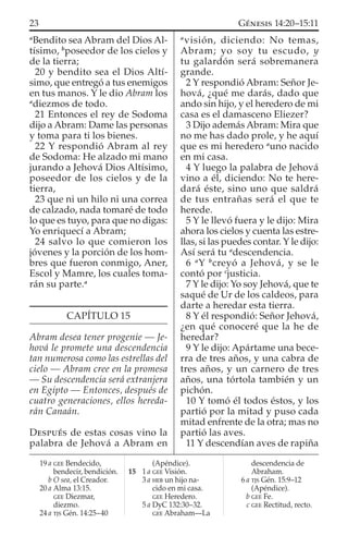 a
Bendito sea Abram del Dios Al-
tísimo, b
poseedor de los cielos y
de la tierra;
20 y bendito sea el Dios Altí-
simo, que entregó a tus enemigos
en tus manos. Y le dio Abram los
a
diezmos de todo.
21 Entonces el rey de Sodoma
dijo a Abram: Dame las personas
y toma para ti los bienes.
22 Y respondió Abram al rey
de Sodoma: He alzado mi mano
jurando a Jehová Dios Altísimo,
poseedor de los cielos y de la
tierra,
23 que ni un hilo ni una correa
de calzado, nada tomaré de todo
lo que es tuyo, para que no digas:
Yo enriquecí a Abram;
24 salvo lo que comieron los
jóvenes y la porción de los hom-
bres que fueron conmigo, Aner,
Escol y Mamre, los cuales toma-
rán su parte.a
CAPÍTULO 15
Abram desea tener progenie — Je-
hová le promete una descendencia
tan numerosa como las estrellas del
cielo — Abram cree en la promesa
— Su descendencia será extranjera
en Egipto — Entonces, después de
cuatro generaciones, ellos hereda-
rán Canaán.
DESPUÉS de estas cosas vino la
palabra de Jehová a Abram en
a
visión, diciendo: No temas,
Abram; yo soy tu escudo, y
tu galardón será sobremanera
grande.
2 Y respondió Abram: Señor Je-
hová, ¿qué me darás, dado que
ando sin hijo, y el heredero de mi
casa es el damasceno Eliezer?
3 Dijo además Abram: Mira que
no me has dado prole, y he aquí
que es mi heredero a
uno nacido
en mi casa.
4 Y luego la palabra de Jehová
vino a él, diciendo: No te here-
dará éste, sino uno que saldrá
de tus entrañas será el que te
herede.
5 Y le llevó fuera y le dijo: Mira
ahora los cielos y cuenta las estre-
llas, si las puedes contar. Y le dijo:
Así será tu a
descendencia.
6 a
Y b
creyó a Jehová, y se le
contó por c
justicia.
7 Y le dijo: Yo soy Jehová, que te
saqué de Ur de los caldeos, para
darte a heredar esta tierra.
8 Y él respondió: Señor Jehová,
¿en qué conoceré que la he de
heredar?
9 Y le dijo: Apártame una bece-
rra de tres años, y una cabra de
tres años, y un carnero de tres
años, una tórtola también y un
pichón.
10 Y tomó él todos éstos, y los
partió por la mitad y puso cada
mitad enfrente de la otra; mas no
partió las aves.
11 Y descendían aves de rapiña
19 a GEE Bendecido,
bendecir, bendición.
b O sea, el Creador.
20 a Alma 13:15.
GEE Diezmar,
diezmo.
24 a TJS Gén. 14:25–40
(Apéndice).
15 1 a GEE Visión.
3 a HEB un hijo na-
cido en mi casa.
GEE Heredero.
5 a DyC 132:30–32.
GEE Abraham—La
descendencia de
Abraham.
6 a TJS Gén. 15:9–12
(Apéndice).
b GEE Fe.
c GEE Rectitud, recto.
23 GÉNESIS 14:20–15:11
 