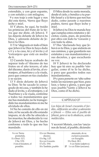 extendido, y con gran espanto,
y con señales y con milagros;
9 y nos trajo a este lugar y nos
dio esta tierra, a
tierra que ﬂuye
leche y miel.
10 Y ahora, he aquí, he traído
las primicias del fruto de la tie-
rra que me diste, oh Jehová. Y
las dejarás delante de Jehová tu
Dios, y adorarás delante de Je-
hová tu Dios.
11 Y te a
alegrarás en todo el bien
que Jehová tu Dios te haya dado
a ti y a tu casa, tú y el levita y el
b
extranjero que está en medio
de ti.
12 Cuando hayas acabado de
separar todo el a
diezmo de tus
frutos en el año tercero, el año
del diezmo, darás al levita, al ex-
tranjero, al huérfano y a la viuda,
para que coman en tus ciudades
y se sacien.
13 Y dirás delante de Jehová
tu Dios: Yo he sacado lo consa-
grado de mi casa, y también lo he
dado al levita, y al extranjero, y al
a
huérfano y a la viuda, conforme
a todos tus mandamientos que
me has mandado; no he transgre-
dido tus mandamientos ni me he
olvidado de ellos.
14 No he comido de ello en mi
luto, ni he sacado de ello estando
impuro, ni de ello he ofrecido a
los muertos; he obedecido la voz
de Jehová mi Dios, y he hecho
conforme a todo lo que me has
mandado.
15 Mira desde tu santa morada,
desde el cielo, y bendice a tu pue-
blo Israel y a la tierra que nos has
dado, como juraste a nuestros
padres, tierra que ﬂuye leche y
miel.
16 Jehová tu Dios te manda hoy
que cumplas estos estatutos y de-
cretos; cuida, pues, de ponerlos
por obra con todo tu a
corazón y
con toda tu alma.
17 Has a
declarado hoy que Je-
hová es tu Dios, y que andarás en
sus caminos, y que guardarás sus
estatutos y sus mandamientos y
sus decretos, y que escucharás
su voz.
18 Y Jehová te ha declarado
hoy que tú eres su pueblo a
sin-
gular, como él te lo ha dicho,
y para que guardes todos sus
mandamientos,
19 y para ponerte en a
alto sobre
todas las naciones que hizo, para
loor, y fama y gloria, y para que
seas pueblo b
santo a Jehová tu
Dios, como él ha dicho.
CAPÍTULO 27
Los hijos de Israel cruzarán el Jor-
dán, ediﬁcarán un altar y adorarán
a Jehová — Ellos son el pueblo de
Jehová, pero si no le obedecen, serán
maldecidos.
Y MANDÓ Moisés, con los a
ancia-
nos de Israel, al pueblo, diciendo:
9 a GEE Tierra
prometida.
11 a Deut. 12:7;
2 Ne. 9:52.
b HEB el forastero, el
prosélito.
12 a GEE Diezmar,
diezmo.
13 a Stg. 1:27.
16 a GEE Corazón.
17 a Éx. 19:8.
18 a También, pueblo
atesorado, de su
exclusiva posesión.
GEE Escogido.
19 a Deut. 28:1.
b GEE Santo (adjetivo).
27 1 a GEE Élder (anciano).
348DEUTERONOMIO 26:9–27:1
 