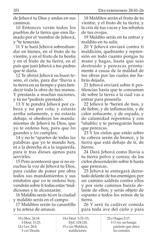 de Jehová tu Dios y andas en sus
caminos.
10 Entonces verán todos los
pueblos de la tierra que eres lla-
mado por el a
nombre de Jehová,
y b
te temerán.
11 Y te hará Jehová sobreabun-
dar en bienes, en el fruto de tu
vientre, y en el fruto de tu bestia
y en el fruto de tu tierra, en el
país que juró Jehová a tus padres
que te daría.
12 Te abrirá Jehová su buen te-
soro, el cielo, para dar a
lluvia a
tu tierra en su tiempo y para ben-
decir toda la obra de tus manos.
Y prestarás a muchas naciones,
y tú no b
pedirás prestado.
13 Y te pondrá Jehová por ca-
beza y no por cola; y estarás
arriba solamente, y no estarás
debajo, si obedeces los manda-
mientos de Jehová tu Dios, que
yo te ordeno hoy, para que los
guardes y los cumplas;
14 y no te a
apartes de todas las
palabras que yo te mando hoy,
ni a la derecha ni a la izquierda,
para ir tras dioses ajenos para
servirles.
15 Pero acontecerá que si no es-
cuchas la voz de Jehová tu Dios,
para cuidar de poner por obra
todos sus mandamientos y sus
estatutos que yo te ordeno hoy,
vendrán sobre ti todas estas a
mal-
diciones y te alcanzarán:
16 Maldito serás tú en la ciudad
y maldito serás en el campo.
17 Malditos serán tu canastillo
y tu artesa de amasar.
18 Malditos serán el fruto de tu
vientre, y el fruto de tu tierra, y
la cría de tus vacas y los rebaños
de tus ovejas.
19 Maldito serás en tu entrar y
maldito en tu salir.
20 Y Jehová enviará contra ti
maldición, quebranto y repren-
sión en todo cuanto pongas tu
mano y hagas, hasta que seas
destruido y perezcas pronta-
mente a causa de la maldad de
tus obras por las cuales me ha-
brás dejado.
21 Jehová enviará sobre ti pes-
tilencias hasta que te consuman
de sobre la tierra a la cual vas a
entrar para poseerla.
22 Jehová te a
herirá de tisis, y
de ﬁebre, y de inﬂamación, y de
calor sofocante, y de espada, y
de calamidad repentina y con
b
añublo; y te perseguirán hasta
que perezcas.
23 Y los cielos que están sobre
tu cabeza serán de bronce, y la
tierra que está debajo de ti, de
hierro.
24 Dará Jehová como lluvia a
tu tierra polvo y ceniza; de los
cielos descenderán sobre ti hasta
que perezcas.
25 Jehová te entregará derro-
tado delante de tus enemigos; por
un camino saldrás contra ellos
y por siete caminos huirás de-
lante de ellos; y serás objeto de
espanto a todos los reinos de la
tierra.
26 Y será tu cadáver comida
para toda ave del cielo y para
10 a Mos. 26:18.
b Deut. 11:25.
12 a Lev. 26:4.
b GEE Deuda.
14 a Deut. 5:32–33;
DyC 124:120.
15 a GEE Maldecir,
maldiciones.
22 a Hageo 2:17.
b O sea, un hongo
parásito que ataca
los cereales.
351 DEUTERONOMIO 28:10–26
 
