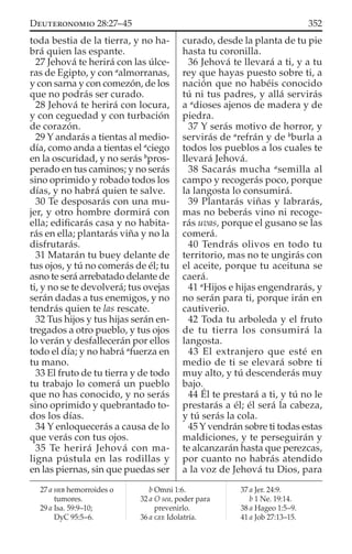 toda bestia de la tierra, y no ha-
brá quien las espante.
27 Jehová te herirá con las úlce-
ras de Egipto, y con a
almorranas,
y con sarna y con comezón, de los
que no podrás ser curado.
28 Jehová te herirá con locura,
y con ceguedad y con turbación
de corazón.
29 Y andarás a tientas al medio-
día, como anda a tientas el a
ciego
en la oscuridad, y no serás b
pros-
perado en tus caminos; y no serás
sino oprimido y robado todos los
días, y no habrá quien te salve.
30 Te desposarás con una mu-
jer, y otro hombre dormirá con
ella; ediﬁcarás casa y no habita-
rás en ella; plantarás viña y no la
disfrutarás.
31 Matarán tu buey delante de
tus ojos, y tú no comerás de él; tu
asno te será arrebatado delante de
ti, y no se te devolverá; tus ovejas
serán dadas a tus enemigos, y no
tendrás quien te las rescate.
32 Tus hijos y tus hijas serán en-
tregados a otro pueblo, y tus ojos
lo verán y desfallecerán por ellos
todo el día; y no habrá a
fuerza en
tu mano.
33 El fruto de tu tierra y de todo
tu trabajo lo comerá un pueblo
que no has conocido, y no serás
sino oprimido y quebrantado to-
dos los días.
34 Y enloquecerás a causa de lo
que verás con tus ojos.
35 Te herirá Jehová con ma-
ligna pústula en las rodillas y
en las piernas, sin que puedas ser
curado, desde la planta de tu pie
hasta tu coronilla.
36 Jehová te llevará a ti, y a tu
rey que hayas puesto sobre ti, a
nación que no habéis conocido
tú ni tus padres, y allá servirás
a a
dioses ajenos de madera y de
piedra.
37 Y serás motivo de horror, y
servirás de a
refrán y de b
burla a
todos los pueblos a los cuales te
llevará Jehová.
38 Sacarás mucha a
semilla al
campo y recogerás poco, porque
la langosta lo consumirá.
39 Plantarás viñas y labrarás,
mas no beberás vino ni recoge-
rás uvas, porque el gusano se las
comerá.
40 Tendrás olivos en todo tu
territorio, mas no te ungirás con
el aceite, porque tu aceituna se
caerá.
41 a
Hijos e hijas engendrarás, y
no serán para ti, porque irán en
cautiverio.
42 Toda tu arboleda y el fruto
de tu tierra los consumirá la
langosta.
43 El extranjero que esté en
medio de ti se elevará sobre ti
muy alto, y tú descenderás muy
bajo.
44 Él te prestará a ti, y tú no le
prestarás a él; él será la cabeza,
y tú serás la cola.
45 Y vendrán sobre ti todas estas
maldiciones, y te perseguirán y
te alcanzarán hasta que perezcas,
por cuanto no habrás atendido
a la voz de Jehová tu Dios, para
27 a HEB hemorroides o
tumores.
29 a Isa. 59:9–10;
DyC 95:5–6.
b Omni 1:6.
32 a O sea, poder para
prevenirlo.
36 a GEE Idolatría.
37 a Jer. 24:9.
b 1 Ne. 19:14.
38 a Hageo 1:5–9.
41 a Job 27:13–15.
352DEUTERONOMIO 28:27–45
 