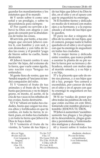guardar los mandamientos y los
estatutos que él te mandó.
46 Y serán sobre ti como una
señal y un prodigio, y sobre tu
descendencia para siempre.
47 Por cuanto no serviste a Je-
hová tu Dios con alegría y con
gozo de corazón por la abundan-
cia de todas las cosas,
48 servirás, por tanto, a tus ene-
migos que enviará Jehová con-
tra ti, con hambre y con sed, y
con desnudez y con falta de to-
das las cosas; y él pondrá a
yugo
de hierro sobre tu cuello, hasta
destruirte.
49 Jehová traerá contra ti una
nación a
de lejos, del extremo de
la tierra, que vuele como águila,
una nación cuya b
lengua no
entiendas;
50 gente ﬁera de rostro, que no
a
tendrá respeto al b
anciano ni ten-
drá compasión del niño.
51 Y a
comerá el fruto de tus
animales y el fruto de tu b
tierra
hasta que perezcas; y no te dejará
grano, ni mosto, ni aceite, ni la
cría de tus vacas ni los rebaños de
tus ovejas, hasta destruirte.
52 Y te a
sitiará en todas tus ciu-
dades, hasta que caigan tus mu-
ros altos y fortiﬁcados en que tú
confías, en toda tu tierra; te si-
tiará, pues, en todas tus ciudades
y en toda tu tierra que Jehová tu
Dios te haya dado.
53 Y a
comerás el fruto de tu
vientre, la b
carne de tus hijos y
de tus hijas que Jehová tu Dios te
dio, en el sitio y en el apuro con
que te angustiará tu enemigo.
54 El hombre tierno y delicado
en medio de ti mirará con malos
ojos a su hermano, y a la esposa
amada y al resto de sus hijos que
le queden,
55 para no dar a ninguno de
ellos de la carne de sus hijos, que
él comerá, porque nada le habrá
quedado en el sitio y en el apuro
con que tu enemigo te angustiará
en todas tus ciudades.
56 La mujer tierna y delicada
entre vosotros, que nunca probó
a asentar la planta de su pie so-
bre la tierra por su ternura y de-
licadeza, mirará con malos ojos
al marido amado, y a su hijo y
a su hija,
57 y la placenta que sale de en-
tre sus piernas, y a sus hijos que
dé a luz, porque a
los comerá a
escondidas, por carecer de todo
en el sitio y en el apuro con que
tu enemigo te angustiará en tus
ciudades.
58 Si no a
cuidas de poner por
obra todas las palabras de esta ley
que están escritas en este libro,
temiendo este nombre glorioso y
temible: JEHOVÁ TU DIOS,
59 Jehová aumentará a
asombro-
samente tus plagas y las plagas
de tu descendencia, plagas gran-
des y persistentes, y b
enfermeda-
des malignas y duraderas;
60 y traerá sobre ti todos los
48 a GEE Yugo.
49 a Jer. 6:22–24.
b GEE Lenguaje (o
lengua).
50 a Jer. 21:7.
b Isa. 3:5;
Lam. 4:16.
51 a Jer. 5:17.
b Isa. 1:7.
52 a Lucas 19:43–44.
53 a 2 Ne. 19:19–20.
b 2 Rey. 6:28–29.
57 a Lam. 4:10.
58 a GEE Obediencia,
obediente, obedecer.
59 a HEB En forma
extraordinaria.
b GEE Enfermedad,
enfermo.
353 DEUTERONOMIO 28:46–60
 