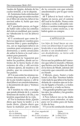 a
males de Egipto, delante de los
cuales temiste, y no te dejarán.
61 Asimismo toda enfermedad
y toda plaga que no están escritas
en el libro de esta ley, Jehová las
enviará sobre ti, hasta que seas
destruido.
62 Y quedaréis pocos, en lugar
de haber sido como las estrellas
del cielo en multitud, por cuanto
no a
obedeciste la voz de Jehová
tu Dios.
63 Y acontecerá que como Je-
hová se regocijó en vosotros para
haceros bien y para multiplica-
ros, así se regocijará Jehová en
vosotros para arruinaros y para
destruiros; y seréis arrancados
de sobre la tierra a la cual vais a
entrar para poseerla.
64 Y Jehová te a
esparcirá por
todos los pueblos, desde un ex-
tremo de la tierra hasta el otro
extremo de ella; y allí servirás
a dioses ajenos, de madera y de
piedra, que no conociste tú ni
tus padres.
65 Y ni aun entre las mismas na-
ciones descansarás, ni la planta
de tu pie tendrá reposo; y allí te
dará Jehová un corazón temeroso,
y decaimiento de ojos y a
tristeza
de alma.
66 Y tendrás tu vida como algo
que pende delante de ti, y estarás
temeroso de noche y de día, y no
tendrás seguridad de tu vida.
67 Por la mañana dirás: ¡Quién
diera que fuese la tarde!, y a la
tarde dirás: ¡Quién diera que
fuese la mañana!, por el miedo
de tu corazón con que estarás
amedrentado y por lo que verán
tus ojos.
68 Y Jehová te hará volver a
a
Egipto en naves, por el camino
del cual te ha dicho. Nunca más
volverás a verlo; y allí seréis ven-
didos a vuestros enemigos como
esclavos y como esclavas, y no
habrá quien os compre.
CAPÍTULO 29
Los hijos de Israel hacen un con-
venio con Jehová bajo el cual serán
bendecidos si son obedientes y mal-
decidos si son desobedientes — Si
son desobedientes, su tierra será
como azufre y sal.
ÉSTAS son las palabras del a
conve-
nio que Jehová mandó a Moisés
que hiciera con los hijos de Israel
en la tierra de Moab, además del
convenio que concertó con ellos
en Horeb.
2 Moisés, pues, llamó a todo
Israel y les dijo: Vosotros habéis
visto todo lo que Jehová ha hecho
delante de vuestros ojos en la tie-
rra de Egipto a Faraón, y a todos
sus siervos y a toda su tierra,
3 las grandes pruebas que vieron
tus ojos, las señales y las grandes
a
maravillas.
4 Pero Jehová no os ha dado
corazón para entender, ni ojos
para ver ni oídos para oír hasta
el día de hoy.
5 Y yo os he conducido durante
60 a Éx. 9:14.
62 a GEE Rebelión.
64 a GEE Israel—El espar-
cimiento de Israel.
65 a O sea, angustia del
alma.
68 a Es decir, al cautive-
rio simbolizado por
Egipto.
Oseas 8:13–14.
29 1 a Deut. 5:2–3.
3 a GEE Milagros.
354DEUTERONOMIO 28:61–29:5
 