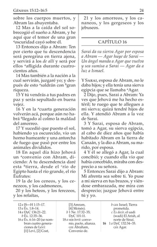 sobre los cuerpos muertos, y
Abram las ahuyentaba.
12 Mas a la caída del sol so-
brecogió el sueño a Abram, y he
aquí que el temor de una gran
a
oscuridad cayó sobre él.
13 Entonces dijo a Abram: Ten
por cierto que tu descendencia
será peregrina en tierra ajena,
y servirá a los de allí y será por
ellos a
aﬂigida durante cuatro-
cientos años.
14 Mas también a la nación a la
cual servirán, juzgaré yo; y des-
pués de esto a
saldrán con b
gran
riqueza.
15 Y tú vendrás a tus padres en
paz y serás sepultado en buena
vejez.
16 Y en la a
cuarta generación
volverán acá, porque aún no ha-
brá b
llegado al colmo la maldad
del amorreo.
17 Y sucedió que puesto el sol,
habiendo ya oscurecido, vio un
horno humeante y una antorcha
de fuego que pasó por entre los
animales divididos.
18 En aquel día hizo Jehová
un a
convenio con Abram, di-
ciendo: A tu descendencia daré
esta b
tierra, desde el c
río de
Egipto hasta el río grande, el río
Éufrates:
19 la de los ceneos, y los ce-
nezeos, y los cadmoneos,
20 y los heteos, y los ferezeos,
y los refaítas,
21 y los amorreos, y los ca-
naneos, y los gergeseos y los
jebuseos.
CAPÍTULO 16
Sarai da su sierva Agar por esposa
a Abram — Agar huye de Sarai —
Un ángel manda a Agar que vuelva
y sea sumisa a Sarai — Agar da a
luz a Ismael.
Y SARAI, esposa de Abram, no le
daba hijos; y ella tenía una sierva
egipcia que se llamaba a
Agar.
2 Dijo, pues, Sarai a Abram: Ya
ves que Jehová me ha hecho es-
téril; te ruego que te allegues a
mi sierva; quizá tendré hijos de
ella. Y atendió Abram a la voz
de Sarai.
3 Y Sarai, esposa de Abram,
tomó a Agar, su sierva egipcia,
al cabo de diez años que había
habitado Abram en la tierra de
Canaán, y la dio a Abram, su ma-
rido, por esposa.
4 Y él se allegó a Agar, la cual
concibió; y cuando ella vio que
había concebido, miraba con des-
precio a su señora.
5 Entonces Sarai dijo a Abram:
Mi afrenta sea sobre ti. Yo puse
a mi sierva en tus brazos, y vién-
dose embarazada, me mira con
desprecio; juzgue Jehová entre
tú y yo.
12 a JS—H 1:15–17.
13 a Éx. 1:8–14.
14 a DyC 136:21–22.
b Éx. 12:35–36.
16 a Éx. 6:16–20 (se nom-
bran cuatro genera-
ciones de Leví:
[1] Leví, [2] Coat,
[3] Amram,
[4] Moisés).
b 1 Ne. 17:32–35;
DyC 101:11.
18 a HEB berit: conve-
nio, pacto, alianza.
GEE Abraham,
Convenio de.
b GEE Israel; Tierra
prometida.
c Es decir, el uadi
(wadi) El Arish, al
norte de Sinaí.
16 1 a DyC 132:34–35.
GEE Agar.
24GÉNESIS 15:12–16:5
 