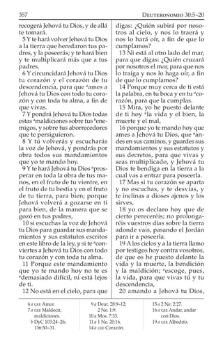 recogerá Jehová tu Dios, y de allá
te tomará.
5 Y te hará volver Jehová tu Dios
a la tierra que heredaron tus pa-
dres, y la poseerás; y te hará bien
y te multiplicará más que a tus
padres.
6 Y circuncidará Jehová tu Dios
tu corazón y el corazón de tu
descendencia, para que a
ames a
Jehová tu Dios con todo tu cora-
zón y con toda tu alma, a ﬁn de
que vivas.
7 Y pondrá Jehová tu Dios todas
estas a
maldiciones sobre tus b
ene-
migos, y sobre tus aborrecedores
que te persiguieron.
8 Y tú volverás y escucharás
la voz de Jehová, y pondrás por
obra todos sus mandamientos
que yo te mando hoy.
9 Y te hará Jehová tu Dios a
pros-
perar en toda la obra de tus ma-
nos, en el fruto de tu vientre, en
el fruto de tu bestia y en el fruto
de tu tierra, para bien; porque
Jehová volverá a gozarse en ti
para bien, de la manera que se
gozó en tus padres,
10 si escuchas la voz de Jehová
tu Dios para guardar sus manda-
mientos y sus estatutos escritos
en este libro de la ley, y si te a
con-
viertes a Jehová tu Dios con todo
tu corazón y con toda tu alma.
11 Porque este mandamiento
que yo te mando hoy no te es
a
demasiado difícil, ni está lejos
de ti.
12 No está en el cielo, para que
digas: ¿Quién subirá por noso-
tros al cielo, y nos lo traerá y
nos lo hará oír, a ﬁn de que lo
cumplamos?
13 Ni está al otro lado del mar,
para que digas: ¿Quién cruzará
por nosotros el mar, para que nos
lo traiga y nos lo haga oír, a ﬁn
de que lo cumplamos?
14 Porque muy cerca de ti está
la palabra, en tu boca y en tu a
co-
razón, para que la cumplas.
15 Mira, yo he puesto delante
de ti hoy a
la vida y el bien, la
muerte y el mal,
16 porque yo te mando hoy que
ames a Jehová tu Dios, que a
an-
des en sus caminos, y guardes sus
mandamientos y sus estatutos y
sus decretos, para que vivas y
seas multiplicado, y Jehová tu
Dios te bendiga en la tierra a la
cual vas a entrar para poseerla.
17 Mas si tu corazón se aparta
y no escuchas, y te desvías, y
te inclinas a dioses ajenos y los
sirves,
18 yo os declaro hoy que de
cierto pereceréis; no prolonga-
réis vuestros días sobre la tierra
adonde vais, pasando el Jordán
para ir a poseerla.
19 Alos cielos y a la tierra llamo
por testigos hoy contra vosotros,
de que os he puesto delante la
vida y la muerte, la bendición
y la maldición; a
escoge, pues,
la vida, para que vivas tú y tu
descendencia,
20 amando a Jehová tu Dios,
6 a GEE Amor.
7 a GEE Maldecir,
maldiciones.
b DyC 103:24–26;
136:30–31.
9 a Deut. 28:9–12;
2 Ne. 1:9.
10 a Mos. 7:33.
11 a 1 Ne. 20:16.
14 a GEE Corazón.
15 a 2 Ne. 2:27.
16 a GEE Andar, andar
con Dios.
19 a GEE Albedrío.
357 DEUTERONOMIO 30:5–20
 