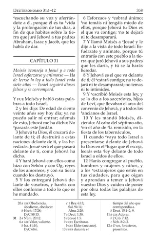 a
escuchando su voz y aferrán-
dote a él, porque él es tu b
vida
y la prolongación de tus días, a
ﬁn de que habites sobre la tie-
rra que juró Jehová a tus padres
Abraham, Isaac y Jacob, que les
había de dar.
CAPÍTULO 31
Moisés aconseja a Josué y a todo
Israel esforzarse y animarse — Ha
de leerse la ley a todo Israel cada
siete años — Israel seguirá dioses
falsos y se corromperá.
Y FUE Moisés y habló estas pala-
bras a todo Israel,
2 y les dijo: De edad de ciento
veinte años soy hoy día; ya no
puedo salir ni entrar; además
de esto, Jehová me ha dicho: No
a
pasarás este Jordán.
3 Jehová tu Dios, él cruzará de-
lante de ti; él destruirá a estas
naciones delante de ti, y las he-
redarás. Josué será el que pasará
delante de ti, como Jehová ha
dicho.
4 Y hará Jehová con ellos como
hizo con Sehón y con Og, reyes
de los amorreos, y con su tierra
cuando los destruyó.
5 Y los entregará Jehová de-
lante de vosotros, y haréis con
ellos conforme a todo lo que os
he mandado.
6 Esforzaos y a
cobrad ánimo;
b
no temáis ni tengáis miedo de
ellos, porque Jehová tu Dios es
el que va contigo; c
no te dejará
ni te desamparará.
7 Y llamó Moisés a a
Josué y le
dijo a la vista de todo Israel: Es-
fuérzate y anímate, porque tú
entrarás con este pueblo a la tie-
rra que juró Jehová a sus padres
que les daría, y tú se la harás
heredar.
8 Y Jehová es el que va delante
de ti; él a
estará contigo; no te de-
jará ni te desamparará; no temas
ni te intimides.
9 Y a
escribió Moisés esta ley, y
se la dio a los sacerdotes, hijos
de Leví, que llevaban el arca del
convenio de Jehová, y a todos los
b
ancianos de Israel.
10 Y les mandó Moisés, di-
ciendo: Al cabo del séptimo año,
a
en el año de b
la remisión, en la
ﬁesta de los tabernáculos,
11 cuando a
vaya todo Israel a
presentarse delante de Jehová
tu Dios en el b
lugar que él escoja,
leerás esta c
ley delante de todo
Israel a oídos de ellos.
12 Harás congregar al pueblo,
hombres y mujeres y niños, y
a los a
extranjeros que estén en
tus ciudades, para que oigan
y aprendan a temer a Jehová
vuestro Dios y cuiden de poner
por obra todas las palabras de
esta ley.
20 a GEE Obediencia,
obediente, obedecer.
b Hech. 17:28;
DyC 88:13.
31 2 a Núm. 20:12.
6 a GEE Valor, valiente.
b Isa. 41:10;
DyC 68:6.
c 1 Rey. 6:13;
Sal. 94:14;
Alma 2:28.
7 a Deut. 1:38.
8 a Josué 1:5.
9 a GEE Escrituras.
b GEE Élder (anciano).
10 a HEB durante el
tiempo del año que
correspondía a.
b Deut. 15:1–2, 9.
11 a GEE Adorar.
b 2 Cró. 7:12.
c Neh. 8:2–3.
12 a O sea, forasteros,
prosélitos.
358DEUTERONOMIO 31:1–12
 