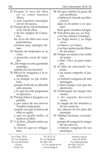 31 Porque la roca de ellos
no es como nuestra
a
Roca,
y aun nuestros enemigos
son de ello jueces.
32 Porque de la vid de Sodoma
es la vid de ellos,
y de los campos de Gomo-
rra;
las uvas de ellos son uvas
ponzoñosas,
racimos muy amargos tie-
nen.
33 Veneno de serpientes es su
vino,
y ponzoña cruel de áspi-
des.
34 ¿No tengo yo esto guardado
conmigo,
sellado en mis tesoros?
35 Mía es la a
venganza y la re-
tribución,
a su tiempo su pie resba-
lará,
porque el día de su aﬂicción
está cercano,
y lo que les está preparado
se apresura.
36 Porque Jehová a
juzgará a su
pueblo
y por amor de sus siervos
b
tendrá compasión,
cuando vea que la fuerza de
ellos se agota
y que no queda nadie, ni
esclavo ni libre.
37 Y él dirá: ¿Dónde están sus
a
dioses,
la roca en que se refugia-
ban;
38 los que comían la grasa de
sus sacriﬁcios
y bebían el vino de sus liba-
ciones?
¡Que se levanten y os ayu-
den!
Sean para vosotros refugio.
39 Ved ahora que yo, yo a
soy,
y no hay dioses b
conmigo;
yo c
hago morir y yo hago
vivir;
yo hiero y yo d
sano,
y no hay quien pueda librar
de mi mano.
40 Porque yo alzaré a los cielos
mi mano
y diré: a
Vivo yo para siem-
pre.
41 Si aﬁlo mi reluciente a
es-
pada,
y mi mano empuña el jui-
cio,
yo tomaré venganza de mis
enemigos,
y daré el pago a los que me
aborrecen.
42 Embriagaré de sangre mis
saetas,
y mi espada devorará
carne:
la sangre de los muertos y
de los cautivos,
las cabezas de los jefes del
enemigo.
43 Alabad, naciones, a su pue-
blo,
porque él vengará la sangre
de sus siervos,
y tomará venganza de sus
enemigos,
31 a 2 Sam. 22:32.
35 a GEE Venganza.
36 a GEE Jesucristo—
Es juez.
b Gén. 6:6;
Éx. 32:12, 14.
37 a GEE Idolatría.
39 a DyC 38:1.
b O sea, aparte de mí.
c HEB yo traigo la
muerte y doy la
vida. Sal. 68:20.
d GEE Resurrección.
40 a DyC 110:2–4.
41 a DyC 87:6.
363 DEUTERONOMIO 32:31–43
 