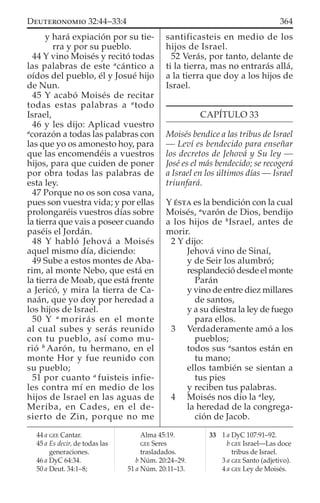 y hará expiación por su tie-
rra y por su pueblo.
44 Y vino Moisés y recitó todas
las palabras de este a
cántico a
oídos del pueblo, él y Josué hijo
de Nun.
45 Y acabó Moisés de recitar
todas estas palabras a a
todo
Israel,
46 y les dijo: Aplicad vuestro
a
corazón a todas las palabras con
las que yo os amonesto hoy, para
que las encomendéis a vuestros
hijos, para que cuiden de poner
por obra todas las palabras de
esta ley.
47 Porque no os son cosa vana,
pues son vuestra vida; y por ellas
prolongaréis vuestros días sobre
la tierra que vais a poseer cuando
paséis el Jordán.
48 Y habló Jehová a Moisés
aquel mismo día, diciendo:
49 Sube a estos montes de Aba-
rim, al monte Nebo, que está en
la tierra de Moab, que está frente
a Jericó, y mira la tierra de Ca-
naán, que yo doy por heredad a
los hijos de Israel.
50 Y a
morirás en el monte
al cual subes y serás reunido
con tu pueblo, así como mu-
rió b
Aarón, tu hermano, en el
monte Hor y fue reunido con
su pueblo;
51 por cuanto a
fuisteis infie-
les contra mí en medio de los
hijos de Israel en las aguas de
Meriba, en Cades, en el de-
sierto de Zin, porque no me
santificasteis en medio de los
hijos de Israel.
52 Verás, por tanto, delante de
ti la tierra, mas no entrarás allá,
a la tierra que doy a los hijos de
Israel.
CAPÍTULO 33
Moisés bendice a las tribus de Israel
— Leví es bendecido para enseñar
los decretos de Jehová y Su ley —
José es el más bendecido; se recogerá
a Israel en los últimos días — Israel
triunfará.
Y ÉSTA es la bendición con la cual
Moisés, a
varón de Dios, bendijo
a los hijos de b
Israel, antes de
morir.
2 Y dijo:
Jehová vino de Sinaí,
y de Seir los alumbró;
resplandeció desde el monte
Parán
y vino de entre diez millares
de santos,
y a su diestra la ley de fuego
para ellos.
3 Verdaderamente amó a los
pueblos;
todos sus a
santos están en
tu mano;
ellos también se sientan a
tus pies
y reciben tus palabras.
4 Moisés nos dio la a
ley,
la heredad de la congrega-
ción de Jacob.
44 a GEE Cantar.
45 a Es decir, de todas las
generaciones.
46 a DyC 64:34.
50 a Deut. 34:1–8;
Alma 45:19.
GEE Seres
trasladados.
b Núm. 20:24–29.
51 a Núm. 20:11–13.
33 1 a DyC 107:91–92.
b GEE Israel—Las doce
tribus de Israel.
3 a GEE Santo (adjetivo).
4 a GEE Ley de Moisés.
364DEUTERONOMIO 32:44–33:4
 