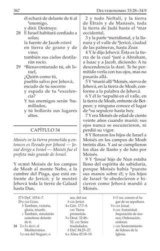 él echará de delante de ti al
b
enemigo,
y dirá: Destruye.
28 E Israel habitará conﬁado a
solas;
la fuente de Jacob estará
en tierra de grano y de
vino;
también sus cielos destila-
rán rocío.
29 a
Bienaventurado tú, oh Is-
rael,
¿Quién como tú,
pueblo salvo por Jehová,
escudo de tu socorro
y espada de tu b
excelen-
cia?
Y tus enemigos serán c
hu-
millados,
y tú hollarás sus lugares
altos.
CAPÍTULO 34
Moisés ve la tierra prometida y en-
tonces es llevado por Jehová — Jo-
sué dirige a Israel — Moisés fue el
profeta más grande de Israel.
Y SUBIÓ Moisés de los campos
de Moab al monte Nebo, a la
cumbre del Pisga, que está en-
frente de Jericó; y le mostró
Jehová toda la tierra de Galaad
hasta Dan,
2 y todo Neftalí, y la tierra
de Efraín y de Manasés, toda
la tierra de Judá hasta el a
mar
occidental,
3 y la parte a
meridional, y la lla-
nura y el valle de b
Jericó, ciudad
de las palmeras, hasta Zoar.
4 Y le dijo Jehová: Ésta es la tie-
rra de la cual a
juré a Abraham,
a Isaac y a Jacob, diciendo: A tu
descendencia la daré. Te he per-
mitido verla con tus ojos, mas no
pasarás allá.
5 Y a
murió allí b
Moisés, siervo de
Jehová, en la tierra de Moab, con-
forme a la palabra de Jehová.
6 Y él lo a
sepultó en el valle, en
la tierra de Moab, enfrente de Bet-
peor; y ninguno conoce el lugar
de b
su sepulcro hasta hoy.
7 Y era Moisés de edad de ciento
veinte años cuando murió; sus
ojos nunca se oscurecieron, ni
perdió su vigor.
8 Y lloraron los hijos de Israel a
Moisés en los campos de Moab
treinta días. Y así se cumplieron
los días de llanto y de luto por
Moisés.
9 Y a
Josué hijo de Nun estaba
lleno del espíritu de sabiduría,
porque Moisés había b
puesto
sus manos sobre él; y los hijos
de Israel c
le obedecieron e hi-
cieron como Jehová mandó a
Moisés.
27 b DyC 103:6–7.
29 a GEE Gozo.
b También, victoria,
gloria, triunfo.
c También, simularán
someterse delante
de ti.
34 2 a Es decir, el
Mediterráneo.
3 a HEB del Neguev, o
sea, del sur.
b GEE Jericó.
4 a Gén. 17:7–8.
GEE Tierra
prometida.
5 a Deut. 32:48–
52. GEE Seres
trasladados.
b DyC 84:25–27.
6 a Alma 45:18–19.
b O sea, conoce el lu-
gar de su sepultura.
9 a GEE Josué.
b GEE Autoridad;
Imposición de ma-
nos; Ordenación,
ordenar.
c GEE Sostenimiento
de líderes de la
Iglesia.
367 DEUTERONOMIO 33:28–34:9
 