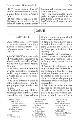 10 Y nunca más se levantó
a
profeta en Israel como Moisés,
a quien Jehová conoció b
cara a
cara,
11 por todas las señales y pro-
digios que le envió Jehová a ha-
cer en la tierra de Egipto contra
Faraón y todos sus siervos, y con-
tra toda su tierra,
12 y por toda aquella a
mano
poderosa y por todos los hechos
grandiosos y terribles que rea-
lizó Moisés ante los ojos de todo
Israel.
10 a GEE Profeta.
b Éx. 33:9–11.
GEE Jesucristo—La
existencia premortal
de Cristo.
12 a Es decir, mano
poderosa.
[JOSUÉ]
1 1 a Alma 45:19.
GEE Moisés; Seres
trasladados.
b GEE Josué—El libro
de Josué.
2 a Gén. 13:14–17;
15:18–21.
4 a Es decir, el mar
Mediterráneo.
5 a DyC 107:91–92.
b Deut. 31:6–8, 23.
c Sal. 37:25–28;
DyC 88:83.
6 a GEE Valor, valiente.
b Núm. 33:54–56.
c GEE Tierra
prometida.
7 a Mos. 1:7.
8 a GEE Ley de Moisés.
b GEE Meditar.
JOSUÉ
CAPÍTULO 1
Jehová habla a Josué — Se le manda
ser valiente, meditar en la ley y
guardar los mandamientos — Jo-
sué prepara a Israel para entrar en
Canaán.
YACONTECIÓ después de la
a
muerte de Moisés, siervo de
Jehová, que Jehová habló a b
Josué
hijo de Nun, ayudante de Moisés,
diciendo:
2 Mi siervo Moisés ha muerto;
levántate pues ahora, y pasa este
Jordán, tú y todo este pueblo, a
la a
tierra que yo les doy a los hi-
jos de Israel.
3 Yo os he entregado, como lo
había dicho a Moisés, todo lu-
gar que pise la planta de vues-
tro pie.
4 Desde el desierto y el Líbano
hasta el gran río Éufrates, toda la
tierra de los heteos hasta el a
mar
Grande, donde se pone el sol,
será vuestro territorio.
5 Nadie te podrá hacer frente
en todos los días de tu vida;
como yo estuve con a
Moisés, es-
taré b
contigo; no te dejaré, ni te
c
desampararé.
6 Esfuérzate y sé a
valiente, por-
que tú b
repartirás a este pueblo
por heredad la c
tierra, de la cual
juré a sus padres que se la daría
a ellos.
7 Solamente esfuérzate, y sé
muy valiente, para cuidar de ha-
cer conforme a toda la ley que
mi siervo Moisés te mandó; no
te apartes de ella ni a la dere-
cha ni a la izquierda, para que
a
prosperes en todas las cosas que
emprendas.
8 Este libro de la a
ley nunca se
apartará de tu boca, sino que de
día y de noche b
meditarás en él,
para que guardes y hagas con-
forme a todo lo que en él está
368DEUTERONOMIO 34:10–JOSUÉ 1:8
 