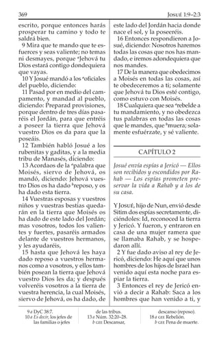 escrito, porque entonces harás
prosperar tu camino y todo te
saldrá bien.
9 Mira que te mando que te es-
fuerces y seas valiente; no temas
ni desmayes, porque a
Jehová tu
Dios estará contigo dondequiera
que vayas.
10 Y Josué mandó a los a
oﬁciales
del pueblo, diciendo:
11 Pasad por en medio del cam-
pamento, y mandad al pueblo,
diciendo: Preparad provisiones,
porque dentro de tres días pasa-
réis el Jordán, para que entréis
a poseer la tierra que Jehová
vuestro Dios os da para que la
poseáis.
12 También habló Josué a los
rubenitas y gaditas, y a la media
tribu de Manasés, diciendo:
13 Acordaos de la a
palabra que
Moisés, siervo de Jehová, os
mandó, diciendo: Jehová vues-
tro Dios os ha dado b
reposo, y os
ha dado esta tierra.
14 Vuestras esposas y vuestros
niños y vuestras bestias queda-
rán en la tierra que Moisés os
ha dado de este lado del Jordán;
mas vosotros, todos los valien-
tes y fuertes, pasaréis armados
delante de vuestros hermanos,
y les ayudaréis,
15 hasta que Jehová les haya
dado reposo a vuestros herma-
nos como a vosotros, y ellos tam-
bién posean la tierra que Jehová
vuestro Dios les da; y después
volveréis vosotros a la tierra de
vuestra herencia, la cual Moisés,
siervo de Jehová, os ha dado, de
este lado del Jordán hacia donde
nace el sol, y la poseeréis.
16 Entonces respondieron a Jo-
sué, diciendo: Nosotros haremos
todas las cosas que nos has man-
dado, e iremos adondequiera que
nos mandes.
17 De la manera que obedecimos
a Moisés en todas las cosas, así
te obedeceremos a ti; solamente
que Jehová tu Dios esté contigo,
como estuvo con Moisés.
18 Cualquiera que sea a
rebelde a
tu mandamiento, y no obedezca
tus palabras en todas las cosas
que le mandes, que b
muera; sola-
mente esfuérzate, y sé valiente.
CAPÍTULO 2
Josué envía espías a Jericó — Ellos
son recibidos y escondidos por Ra-
hab — Los espías prometen pre-
servar la vida a Rahab y a los de
su casa.
Y JOSUÉ, hijo de Nun, envió desde
Sitim dos espías secretamente, di-
ciéndoles: Id, reconoced la tierra
y Jericó. Y fueron, y entraron en
casa de una mujer ramera que
se llamaba Rahab, y se hospe-
daron allí.
2 Y fue dado aviso al rey de Je-
ricó, diciendo: He aquí que unos
hombres de los hijos de Israel han
venido aquí esta noche para es-
piar la tierra.
3 Entonces el rey de Jericó en-
vió a decir a Rahab: Saca a los
hombres que han venido a ti, y
9 a DyC 38:7.
10 a Es decir, los jefes de
las familias o jefes
de las tribus.
13 a Núm. 32:20–28.
b GEE Descansar,
descanso (reposo).
18 a GEE Rebelión.
b GEE Pena de muerte.
369 JOSUÉ 1:9–2:3
 
