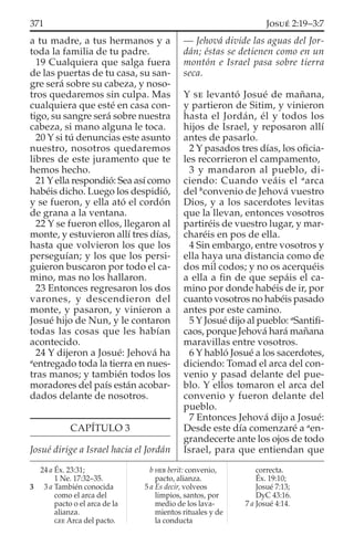 a tu madre, a tus hermanos y a
toda la familia de tu padre.
19 Cualquiera que salga fuera
de las puertas de tu casa, su san-
gre será sobre su cabeza, y noso-
tros quedaremos sin culpa. Mas
cualquiera que esté en casa con-
tigo, su sangre será sobre nuestra
cabeza, si mano alguna le toca.
20 Y si tú denuncias este asunto
nuestro, nosotros quedaremos
libres de este juramento que te
hemos hecho.
21 Y ella respondió: Sea así como
habéis dicho. Luego los despidió,
y se fueron, y ella ató el cordón
de grana a la ventana.
22 Y se fueron ellos, llegaron al
monte, y estuvieron allí tres días,
hasta que volvieron los que los
perseguían; y los que los persi-
guieron buscaron por todo el ca-
mino, mas no los hallaron.
23 Entonces regresaron los dos
varones, y descendieron del
monte, y pasaron, y vinieron a
Josué hijo de Nun, y le contaron
todas las cosas que les habían
acontecido.
24 Y dijeron a Josué: Jehová ha
a
entregado toda la tierra en nues-
tras manos; y también todos los
moradores del país están acobar-
dados delante de nosotros.
CAPÍTULO 3
Josué dirige a Israel hacia el Jordán
— Jehová divide las aguas del Jor-
dán; éstas se detienen como en un
montón e Israel pasa sobre tierra
seca.
Y SE levantó Josué de mañana,
y partieron de Sitim, y vinieron
hasta el Jordán, él y todos los
hijos de Israel, y reposaron allí
antes de pasarlo.
2 Y pasados tres días, los oﬁcia-
les recorrieron el campamento,
3 y mandaron al pueblo, di-
ciendo: Cuando veáis el a
arca
del b
convenio de Jehová vuestro
Dios, y a los sacerdotes levitas
que la llevan, entonces vosotros
partiréis de vuestro lugar, y mar-
charéis en pos de ella.
4 Sin embargo, entre vosotros y
ella haya una distancia como de
dos mil codos; y no os acerquéis
a ella a ﬁn de que sepáis el ca-
mino por donde habéis de ir, por
cuanto vosotros no habéis pasado
antes por este camino.
5 Y Josué dijo al pueblo: a
Santiﬁ-
caos, porque Jehová hará mañana
maravillas entre vosotros.
6 Y habló Josué a los sacerdotes,
diciendo: Tomad el arca del con-
venio y pasad delante del pue-
blo. Y ellos tomaron el arca del
convenio y fueron delante del
pueblo.
7 Entonces Jehová dijo a Josué:
Desde este día comenzaré a a
en-
grandecerte ante los ojos de todo
Israel, para que entiendan que
24 a Éx. 23:31;
1 Ne. 17:32–35.
3 3 a También conocida
como el arca del
pacto o el arca de la
alianza.
GEE Arca del pacto.
b HEB berit: convenio,
pacto, alianza.
5 a Es decir, volveos
limpios, santos, por
medio de los lava-
mientos rituales y de
la conducta
correcta.
Éx. 19:10;
Josué 7:13;
DyC 43:16.
7 a Josué 4:14.
371 JOSUÉ 2:19–3:7
 