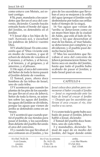 como estuve con Moisés, así es-
taré contigo.
8 Tú, pues, mandarás a los sacer-
dotes que llevan el arca del con-
venio, diciendo: Cuando hayáis
entrado hasta el borde del agua
del Jordán, os detendréis en el
Jordán.
9 Y Josué dijo a los hijos de Is-
rael: Acercaos acá, y escuchad
las palabras de Jehová vuestro
Dios.
10 Y añadió Josué: En esto cono-
ceréis que el a
Dios viviente está
en medio de vosotros, y que él
echará de delante de vosotros al
b
cananeo, y al heteo, y al heveo,
y al ferezeo, y al gergeseo, y al
amorreo, y al jebuseo.
11 He aquí, el arca del convenio
del Señor de toda la tierra pasará
el Jordán delante de vosotros.
12 Tomad, pues, ahora doce
hombres de las tribus de Israel,
uno de cada tribu.
13 Y acontecerá que cuando las
plantas de los pies de los sacerdo-
tes que llevan el arca de Jehová,
Señor de toda la tierra, se asien-
ten sobre las aguas del Jordán,
las aguas del Jordán se dividirán,
porque las aguas que vienen de
arriba se detendrán como en un
a
muro.
14 Y aconteció que cuando par-
tió el pueblo de sus tiendas para
pasar el Jordán, y los sacerdotes
iban delante del pueblo llevando
el arca del convenio,
15 y cuando los que llevaban el
arca entraron en el Jordán, y los
pies de los sacerdotes que lleva-
ban el arca se mojaron a la orilla
del agua (porque el Jordán suele
desbordarse por todas sus orillas
todo el tiempo de la siega),
16 a
las aguas que venían de
b
arriba se detuvieron como en
un muro bien lejos de la ciudad
de Adán, que está al lado de Sa-
retán; y las que descendían al
mar de los llanos, al c
mar Salado,
se detuvieron por completo y se
dividieron; y el pueblo pasó de-
recho hacia Jericó.
17 Mas los sacerdotes que lle-
vaban el arca del convenio de
Jehová permanecieron ﬁrmes a
en
tierra seca en medio del Jordán,
hasta que todo el pueblo hubo
acabado de pasar el Jordán; y
todo Israel pasó en seco.
CAPÍTULO 4
Josué coloca doce piedras para con-
memorar el haber cruzado el Jordán
— Josué es engrandecido ante los
hijos de Israel al cruzar el Jordán
— Después que los sacerdotes que
llevan el arca cruzan el río, éste
vuelve a su curso.
Y CUANDO toda la gente hubo aca-
bado de pasar el Jordán, Jehová
habló a Josué, diciendo:
2 Tomad del pueblo doce hom-
bres, uno de cada tribu,
3 y mandadles, diciendo: To-
mad de aquí de en medio del
Jordán, del lugar donde están
10 a DyC 76:22–24.
b GEE Canaán,
cananeo.
13 a Éx. 15:8.
16 a O sea, la corriente.
Éx. 14:21–22;
2 Rey. 2:8.
b Es decir, de río
arriba.
c GEE Mar Muerto.
17 a Sal. 66:6;
DyC 133:68.
372JOSUÉ 3:8–4:3
 